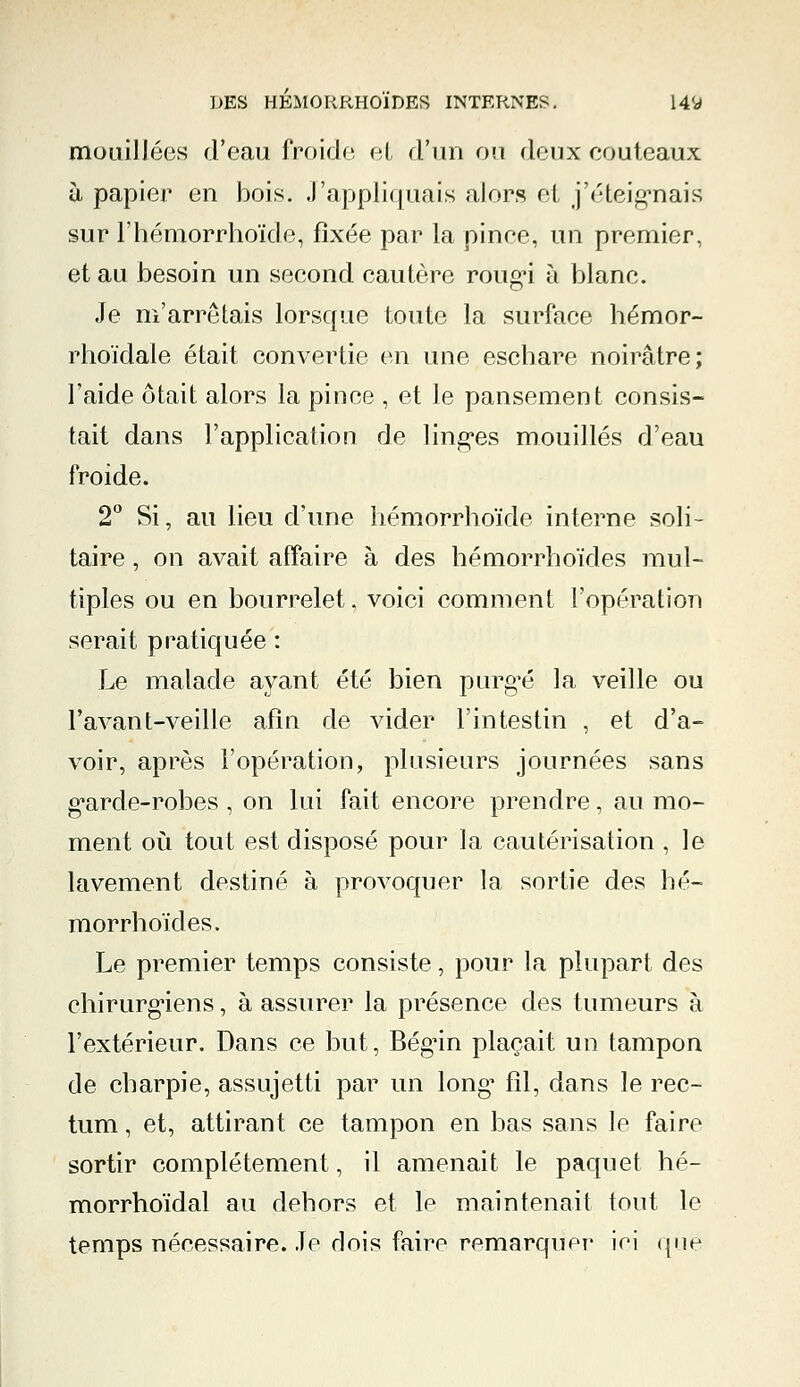 mouillées d'eau froide et d'un ou doux couteaux à papier en bois. J'appliquais alors et j'éteignais sur l'hémorrhoïde, fixée par la pince, un premier, et au besoin un second cautère roug^i à blanc. Je m'arrêtais lorsque toute la surface hémor- rhoïdale était convertie en une eschare noirâtre; l'aide ôtait alors la pince , et le pansement consis- tait dans l'application de linges mouillés d'eau froide. 2° Si, au lieu d'une hémorrhoïde interne soli- taire , on avait affaire à des hémorrhoïdes mul- tiples ou en bourrelet, voici comment l'opération serait pratiquée : Le malade ayant été bien purgée la veille ou l'avant-veille afin de vider l'intestin , et d'a- voir, après l'opération, plusieurs journées sans g*arde-robes , on lui fait encore prendre, au mo- ment où tout est disposé pour la cautérisation , le lavement destiné à provoquer la sortie des hé- morrhoïdes. Le premier temps consiste, pour la plupart des chirurgiens, à assurer la présence des tumeurs à l'extérieur. Dans ce but, Bégin plaçait un tampon de charpie, assujetti par un long1 fil, dans le rec- tum , et, attirant ce tampon en bas sans le faire sortir complètement, il amenait le paquet hé- morrhoïdal au dehors et le maintenait tout le temps nécessaire. Je dois faire remarque!' ici que