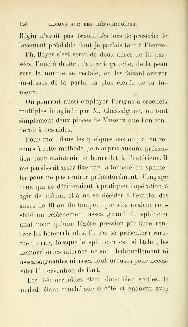Bég'in n'avait pas besoin dès lors de prescrire le lavement préalable dont je parlais tout à l'heure. Ph. Boyer s'est servi de deux anses de fil pas- sées, l'une à droite, l'autre à g'auche, de la peau vers la muqueuse rectale, en les faisant arriver au-dessus de la partie la plus élevée de la tu- meur. On pourrait aussi employer l'érig*ne à crochets multiples imaginée par M. Chassaigmac, ou tout simplement deux pinces de Museux que l'on con- fierait à des aides. Pour moi, dans les quelques cas où j'ai eu re- cours à cette méthode, je n'ai pris aucune précau- tion pour maintenir le bourrelet à l'extérieur. Il me paraissait assez fixé par la tonicité du sphinc- ter pour ne pas rentrer prématurément. J'eng,ag,e ceux qui se décideraient à pratiquer l'opération à ag^r de même, et à ne se décider à l'emploi des anses de fil ou du tampon que s'ils avaient con- staté un relâchement assez grand du sphincter anal pour qu'une légère pression pût faire ren- trer les hémorrhoïdes. Ce cas se présentera rare- ment; car^ lorsque le sphincter est si lâche, les hémorrhoïdes internes ne sont habituellement ni assez saignantes ni assez douloureuses pour néces- siter l'intervention de l'art. Les hémorrhoïdes étant donc bien sorties, le malade étant couché sur le côté et endormi avec