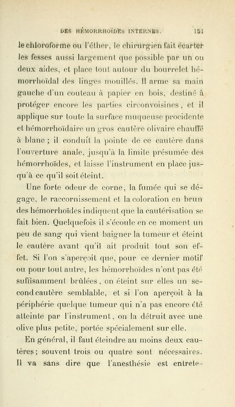 le chloroforme ou l'éther, le chirurgien fait écarter les fesses aussi largement que possible par un ou deux aides, et place tout autour du bourrelet hé- morrhoïdal des linges mouillés. 11 arme sa main gauche d'un couteau à papier en bois, destiné à protéger encore les parties circonvoisines, et il applique sur toute la surface muqueuse procidente et hémorrhoïdaire un gros cautère olivaire chauffé à blanc ; il conduit la pointe de ce cautère dans l'ouverture anale, jusqu'à la limite présumée des hémorrhoïdes, et laisse l'instrument en place jus- qu'à ce qu'il soit éteint. Une forte odeur de corne, la fumée qui se dé- gage, le raccornissement et la coloration en brun des hémorrhoïdes indiquent que la cautérisation se fait bien. Quelquefois il s'écoule en ce moment un peu de sang qui vient baig'ner la tumeur et éteint le cautère avant qu'il ait produit tout son ef- fet. Si l'on s'aperçoit que, pour ce dernier motif ou pour tout autre, les hémorrhoïdes n'ont pas été suffisamment brûlées, on éteint sur elles un se- cond cautère semblable, et si l'on aperçoit à la périphérie quelque tumeur qui n'a pas encore été atteinte par l'instrument, on la détruit avec une olive plus petite, portée spécialement sur elle. En général, il faut éteindre au moins deux cau- tères; souvent trois ou quatre sont nécessaires. Il va sans dire que l'anesthésie est entrete-