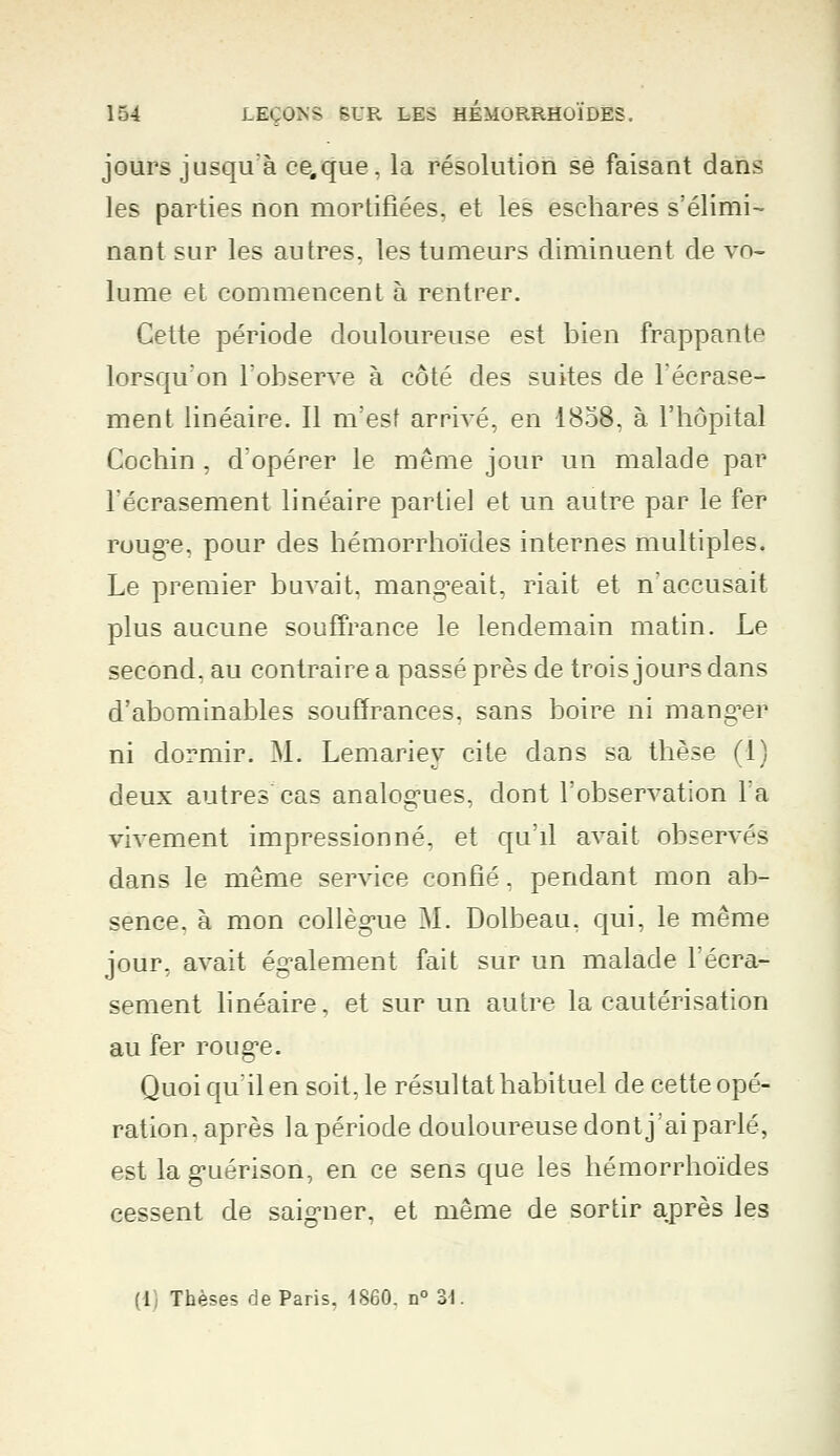 jours jusqu'à ce.que, la résolution se faisant dans les parties non mortifiées, et les esehares s'élimi- nant sur les autres, les tumeurs diminuent de vo- lume et commencent à rentrer. Cette période douloureuse est bien frappante lorsqu'on l'observe à côté des suites de l'écrase- ment linéaire. Il m'est arrivé, en 1858, à l'hôpital Cochin , d'opérer le même jour un malade par l'écrasement linéaire partiel et un autre par le fer roug^e, pour des hémorrhoïdes internes multiples. Le premier buvait, mangeait, riait et n'accusait plus aucune souffrance le lendemain matin. Le second, au contraire a passé près de trois jours dans d'abominables souffrances, sans boire ni manger ni dormir. M. Lemariey cite dans sa thèse (1) deux autres cas analogues, dont l'observation l'a vivement impressionné, et qu'il avait observés dans le même service confié, pendant mon ab- sence, à mon collègue M. Dolbeau, qui, le même jour, avait également fait sur un malade l'écra- sement linéaire, et sur un autre la cautérisation au fer rouge. Quoi qu'il en soit, le résultat habituel de cette opé- ration, après la période douloureuse dont j'ai parlé, est laguérison, en ce sens que les hémorrhoïdes cessent de saigner, et même de sortir après les (1) Thèses de Paris, 1860. n° 31.
