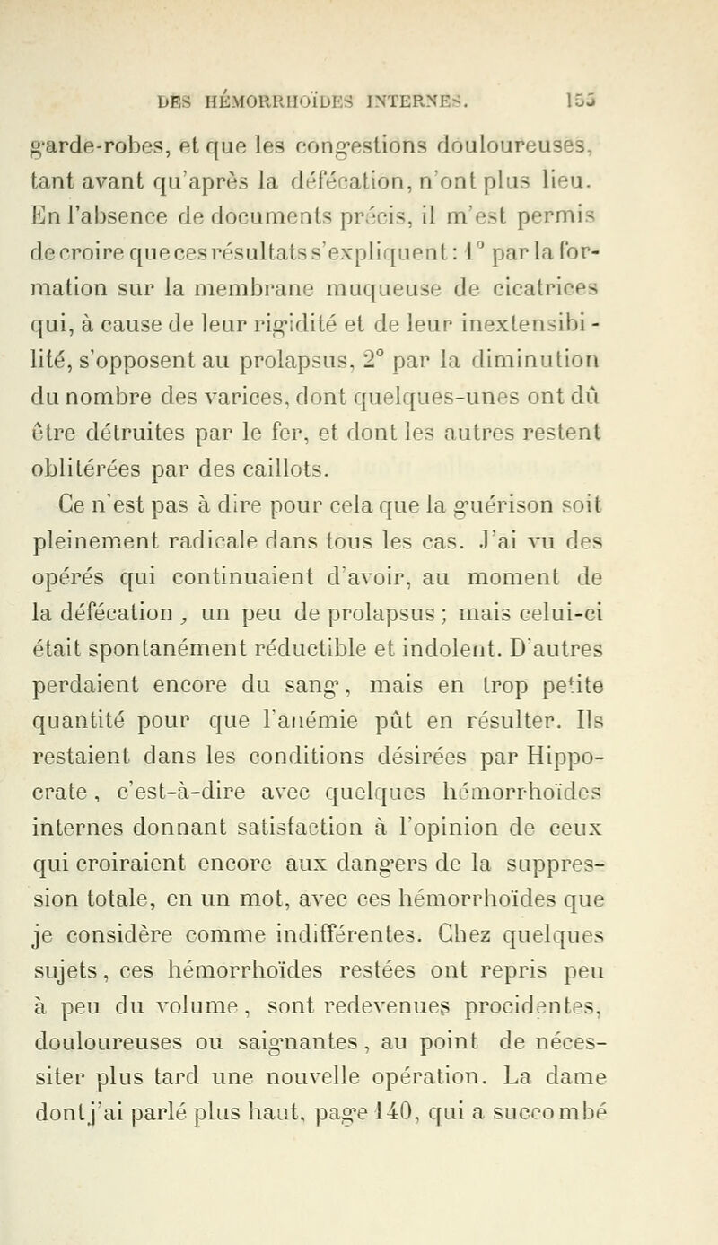 garde-robes, et que les congestions douloureuses, tant avant qu'après la défécation, n'ont plus lieu. En l'absence de documents précis, il m'est permis de croire que ces résultats s'expliquent: 1° par la for- mation sur la membrane muqueuse de cicatrices qui, à cause de leur rigidité et de leur inextefisibi - lité, s'opposent au prolapsus, 2° par la diminution du nombre des varices, dont quelques-unes ont dû être détruites par le fer, et dont les autres restent oblitérées par des caillots. Ce n'est pas à dire pour cela que la guérison soit pleinement radicale dans tous les cas. J'ai vu des opérés qui continuaient d'avoir, au moment de la défécation , un peu de prolapsus; mais celui-ci était spontanément réductible et indolent. D'autres perdaient encore du sang1, mais en trop petite quantité pour que l'anémie pût en résulter. Ils restaient dans les conditions désirées par Hippo- crate, c'est-à-dire avec quelques hémorrhoïdes internes donnant satisfaction à l'opinion de ceux qui croiraient encore aux dangers de la suppres- sion totale, en un mot, avec ces hémorrhoïdes que je considère comme indifférentes. Chez quelques sujets, ces hémorrhoïdes restées ont repris peu à peu du volume, sont redevenues procidentes. douloureuses ou saignantes, au point de néces- siter plus tard une nouvelle opération. La dame dont j'ai parlé plus haut, page 140, qui a succombé