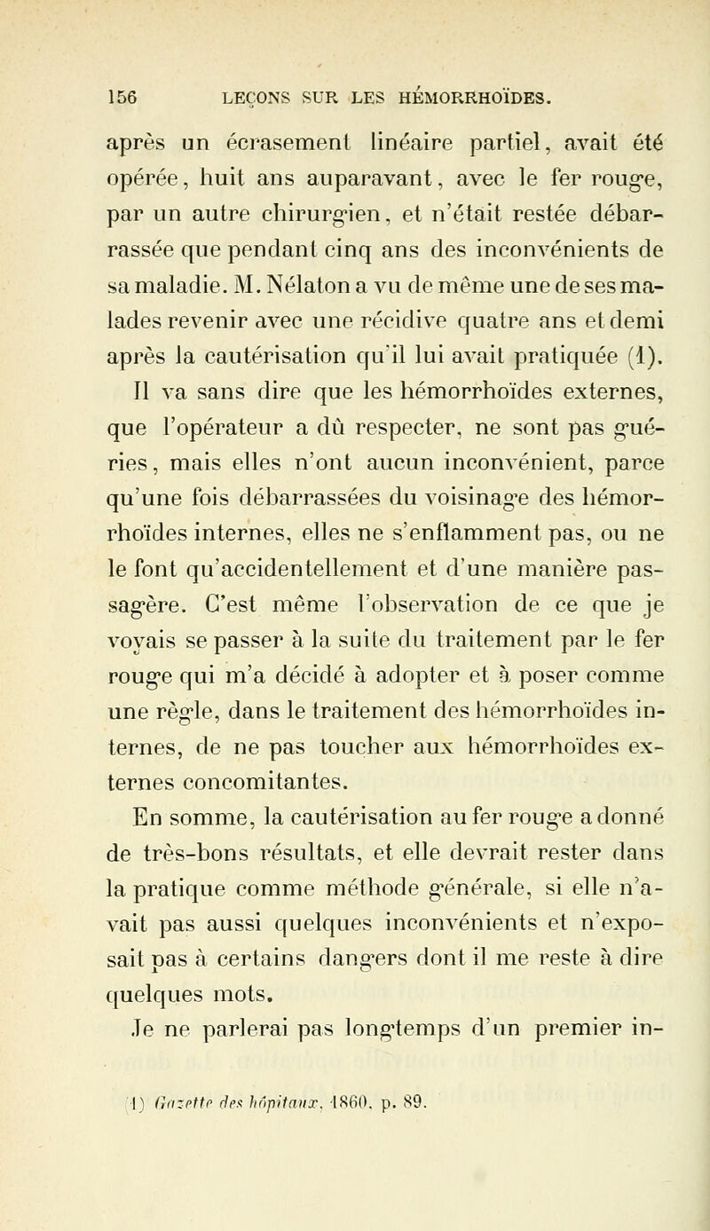 après un écrasement linéaire partiel, avait été opérée, huit ans auparavant, avec le fer roug*e, par un autre chirurgien, et n'était restée débar- rassée que pendant cinq ans des inconvénients de sa maladie. M. Nélaton a vu de même une de ses ma- lades revenir avec une récidive quatre ans et demi après la cautérisation qu'il lui avait pratiquée (1). Il va sans dire que les hémorrhoïdes externes, que l'opérateur a dû respecter, ne sont pas gué- ries , mais elles n'ont aucun inconvénient, parce qu'une fois débarrassées du voisinag'e des hémor- rhoïdes internes, elles ne s'enflamment pas, ou ne le font qu'accidentellement et d'une manière pas- sagère. C'est même l'observation de ce que je voyais se passer à la suite du traitement par le fer rouge qui m'a décidé à adopter et à poser comme une règle, dans le traitement des hémorrhoïdes in- ternes, de ne pas toucher aux hémorrhoïdes ex- ternes concomitantes. En somme, la cautérisation au fer rouge adonné de très-bons résultats, et elle devrait rester dans la pratique comme méthode g-énérale, si elle n'a- vait pas aussi quelques inconvénients et n'expo- sait pas à certains dangers dont il me reste à dire quelques mots. Je ne parlerai pas longtemps d'un premier in-