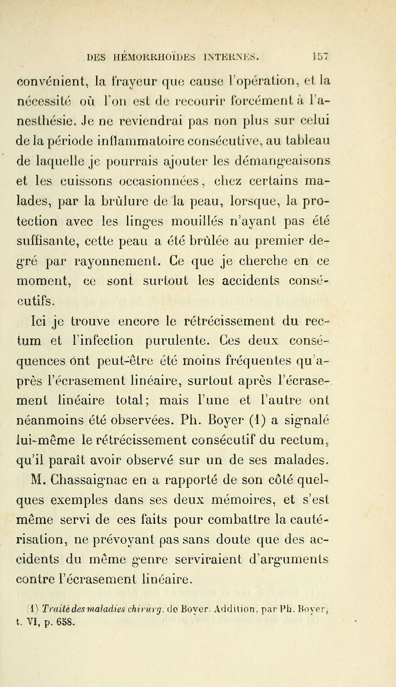 convénient, la frayeur que cause l'opération, ei la nécessité où Ton esl de recourir forcément à l'a- neslhésie. Je ne reviendrai pas non plus sur celui de la période inflammatoire consécutive, au tableau de laquelle je pourrais ajouter les démangeaisons et les cuissons occasionnées, chez certains ma- lades, par la brûlure de la peau, lorsque, la pro- tection avec les linges mouillés n'ayant pas été suffisante, cette peau a été brûlée au premier de- gré par rayonnement. Ce que je cherche en ce moment, ce sont surtout les accidents consé- cutifs. Ici je trouve encore le rétrécissement du rec- tum et l'infection purulente. Ces deux consé- quences ont peut-être été moins fréquentes qu'a- près l'écrasement linéaire, surtout après l'écrase- ment linéaire total; mais l'une et l'autre ont néanmoins été observées. Ph. Boyer (1) a signalé lui-même le rétrécissement consécutif du rectum, qu'il paraît avoir observé sur un de ses malades. M. Chassaignac en a rapporté de son côté quel- ques exemples dans ses deux mémoires, et s'est même servi de ces faits pour combattre la cauté- risation, ne prévoyant pas sans doute que des ac- cidents du même genre serviraient d'arguments contre l'écrasement linéaire. [4) Traité des maladies chirùrg. do Bover. Addition, par PL. Boyer, t. VI, p. 658.