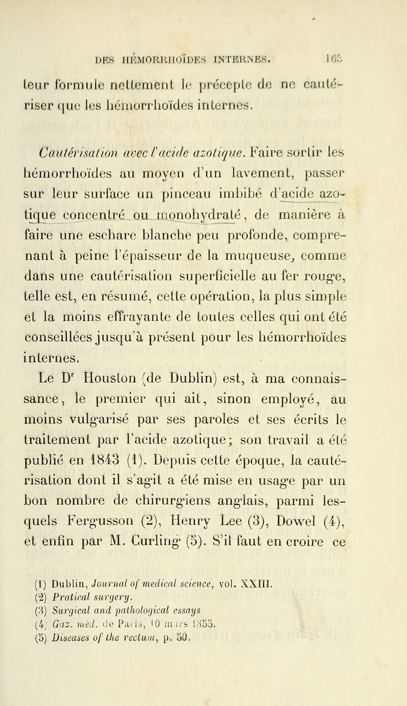 teur formule nettement le précepte de ne cauté- riser que les liémorrhoïdes internes. Cautérisation avec l'acide azotique. Faire sortir les liémorrhoïdes au moyen d'un lavement, passer sur leur surface un pinceau imbibé d'acide azo- tique concentré ou inonohydraté, de manière à faire une eschare blanche peu profonde, compre- nant à peine l'épaisseur de la muqueuse, comme dans une cautérisation superficielle au fer rouge, telle est, en résumé, cette opération, la plus simple et la moins effrayante de toutes celles qui ont été conseillées jusqu'à présent pour les liémorrhoïdes internes. Le Dr Houston (de Dublin) est, à ma connais- sance, le premier qui ait, sinon employé, au moins vulgarisé par ses paroles et ses écrits le traitement par l'acide azotique; son travail a été publié en 1843 (1). Depuis cette époque, la cauté- risation dont il s'agit a été mise en usage par un bon nombre de chirurgiens anglais, parmi les- quels Fergusson (2), Henry Lee (3), Dowel (4), et enfin par M. Curling (5). S'il faut en croire ce (1) Dublin, Journal of médical science, vol. XXIII. (2) Pratical surgery. (8) Surgical and pathological essays (4; Gaz. mèd. de Paris, 10 mars 1855. (5) Diseases of the rectum, p. 50.