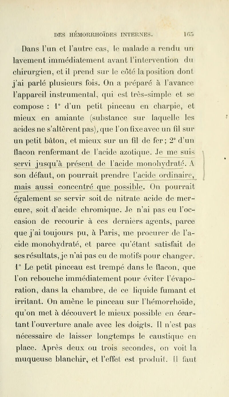 Dans l'un et l'autre cas, le malade a rendu un lavement immédiatement avant l'intervention du chirurgien, et il prend sur le côté la position dont j'ai parlé plusieurs fois. On a préparé à l'avance l'appareil instrumental, qui est très-simple et se compose : 1° d'un petit pinceau en charpie, et mieux en amiante (substance sur laquelle les acides ne s'altèrent pas), que l'on fixe avec un fil sur un petit bâton, et mieux sur un fil de fer; 2° d'un flacon renfermant de l'acide azotique. Je me suis servi jusqu'à présent de l'acide monohydraté. A son défaut, on pourrait prendre l'acide_ordinaire^ mais aussi concentré que possible. On pourrait également se servir soit de nitrate acide de mer- cure, soit d'acide chromique. Je n'ai pas eu l'oc- casion de recourir à ces derniers agents, parce que j'ai toujours pu, à Paris, me procurer de l'a- cide monohydraté, et parce qu'étant satisfait de ses résultats, je n'ai pas eu de motifs pour changer. 1° Le petit pinceau est trempé dans le flacon, que l'on rebouche immédiatement pour éviter l'évapo- ration, dans la chambre, de ce liquide fumant et irritant. On amène le pinceau sur l'hémorrhoïde, qu'on met à découvert le mieux possible en écar- tant l'ouverture anale avec les doigts. 11 n'est pas nécessaire de laisser longtemps le caustique en place. Après deux ou trois secondes, on voit la muqueuse blanchir, et l'effet est produit. 11 faut
