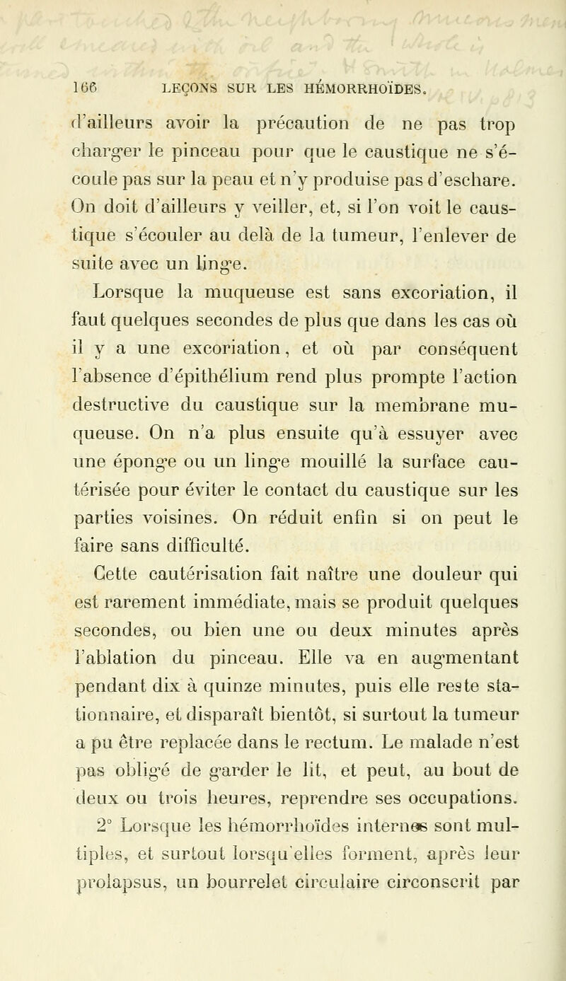 d'ailleurs avoir la précaution de ne pas trop charger le pinceau pour que le caustique ne s'é- coule pas sur la peau et n'y produise pas d'eschare. On doit d'ailleurs y veiller, et, si l'on voit le caus- tique s'écouler au delà de la tumeur, l'enlever de suite avec un linge. Lorsque la muqueuse est sans excoriation, il faut quelques secondes de plus que dans les cas où il y a une excoriation, et où par conséquent l'absence d'épithélium rend plus prompte l'action destructive du caustique sur la membrane mu- queuse. On n'a plus ensuite qu'à essuyer avec une éponge ou un lingue mouillé la surface cau- térisée pour éviter le contact du caustique sur les parties voisines. On réduit enfin si on peut le faire sans difficulté. Cette cautérisation fait naître une douleur qui est rarement immédiate, mais se produit quelques secondes, ou bien une ou deux minutes après l'ablation du pinceau. Elle va en augmentant pendant dix à quinze minutes, puis elle reste sta- tionnaire, et disparaît bientôt, si surtout la tumeur a pu être replacée dans le rectum. Le malade n'est pas obligé de garder le lit, et peut, au bout de deux ou trois heures, reprendre ses occupations. 2° Lorsque les hémorrhoïdes internes sont mul- tiples, et surtout lorsqu'elles forment, après leur prolapsus, un bourrelet circulaire circonscrit par