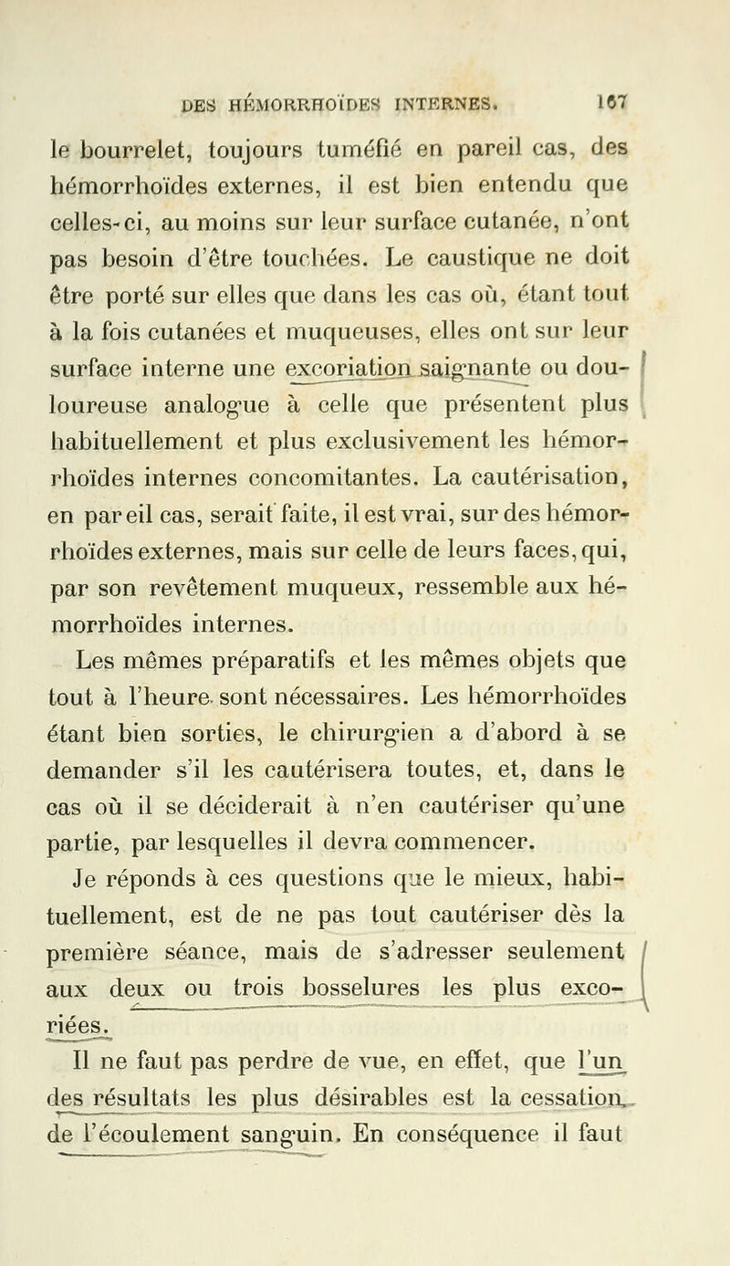 le bourrelet, toujours tuméfié en pareil cas, des hémorrhoïdes externes, il est bien entendu que celles-ci, au moins sur leur surface cutanée, n'ont pas besoin d'être touchées. Le caustique ne doit être porté sur elles que dans les cas où, étant tout, à la fois cutanées et muqueuses, elles ont sur leur surface interne une excoriation saignante ou dou- ! loureuse analogue à celle que présentent plus habituellement et plus exclusivement les hémor- rhoïdes internes concomitantes. La cautérisation, en par eil cas, serait faite, il est vrai, sur des hémor- rhoïdes externes, mais sur celle de leurs faces, qui, par son revêtement muqueux, ressemble aux hé- morrhoïdes internes. Les mêmes préparatifs et les mêmes objets que tout à l'heure, sont nécessaires. Les hémorrhoïdes étant bien sorties, le chirurgien a d'abord à se demander s'il les cautérisera toutes, et, dans le cas où il se déciderait à n'en cautériser qu'une partie, par lesquelles il devra commencer. Je réponds à ces questions que le mieux, habi- tuellement, est de ne pas tout cautériser dès la première séance, mais de s'adresser seulement aux deux ou trois bosselures les plus exco- riées. Il ne faut pas perdre de vue, en effet, que jjm des résultats les plus désirables est la cessation,, de l'écoulement sanguin. En conséquence il faut