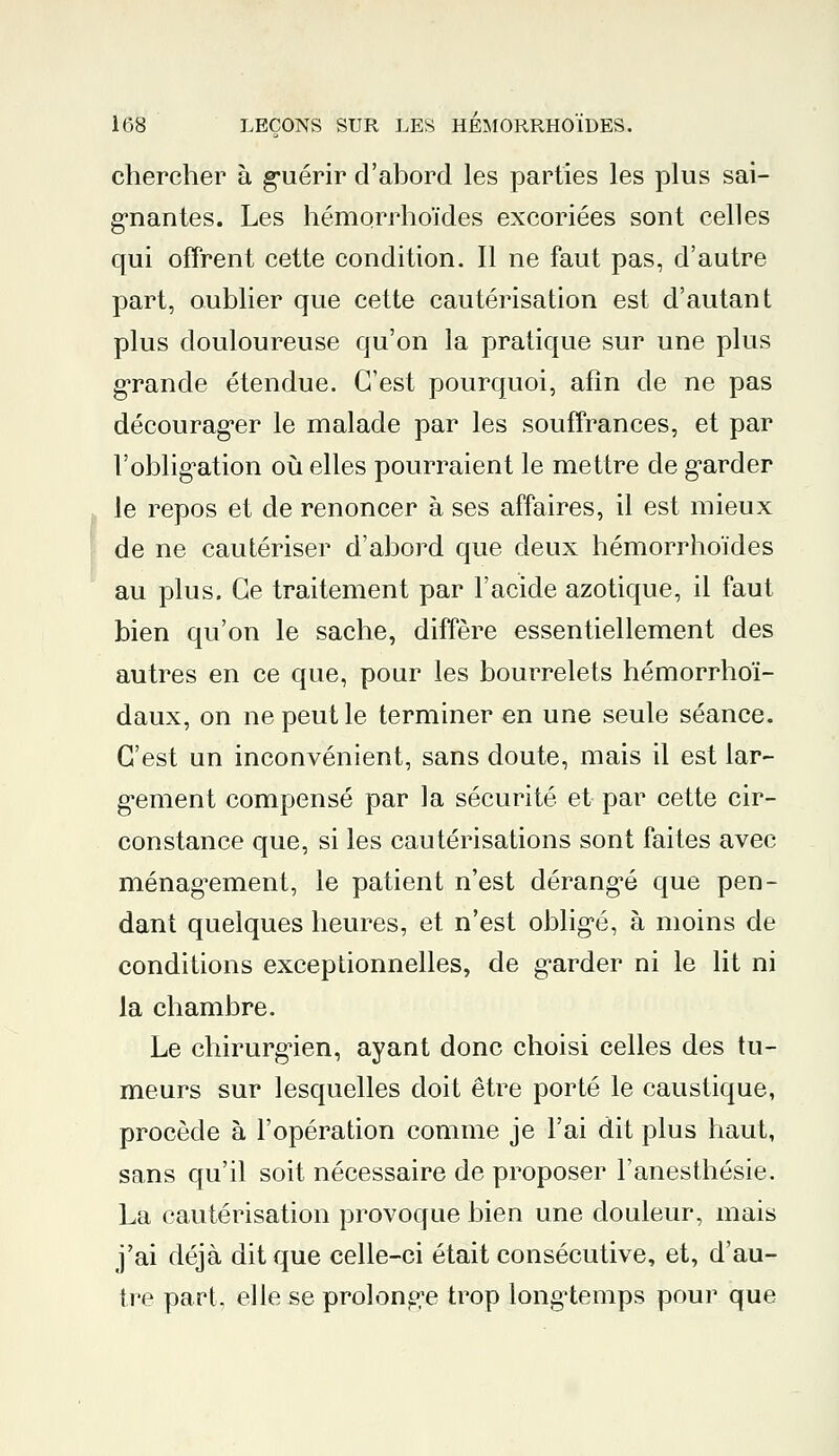 chercher à guérir d'abord les parties les plus sai- gnantes. Les hémorrhoïdes excoriées sont celles qui offrent cette condition. Il ne faut pas, d'autre part, oublier que cette cautérisation est d'autant plus douloureuse qu'on la pratique sur une plus grande étendue. C'est pourquoi, afin de ne pas décourager le malade par les souffrances, et par l'obligation où elles pourraient le mettre de garder le repos et de renoncer à ses affaires, il est mieux de ne cautériser d'abord que deux hémorrhoïdes au plus. Ce traitement par l'acide azotique, il faut bien qu'on le sache, diffère essentiellement des autres en ce que, pour les bourrelets hémorrhoï- daux, on ne peut le terminer en une seule séance. C'est un inconvénient, sans doute, mais il est lar- gement compensé par la sécurité et par cette cir- constance que, si les cautérisations sont faites avec ménagement, le patient n'est dérangé que pen- dant quelques heures, et n'est obligé, à moins de conditions exceptionnelles, de garder ni le lit ni la chambre. Le chirurgien, ayant donc choisi celles des tu- meurs sur lesquelles doit être porté le caustique, procède à l'opération comme je l'ai dit plus haut, sans qu'il soit nécessaire de proposer l'anesthésie. La cautérisation provoque bien une douleur, mais j'ai déjà dit que celle-ci était consécutive, et, d'au- tre part, elle se prolonge trop longtemps pour que