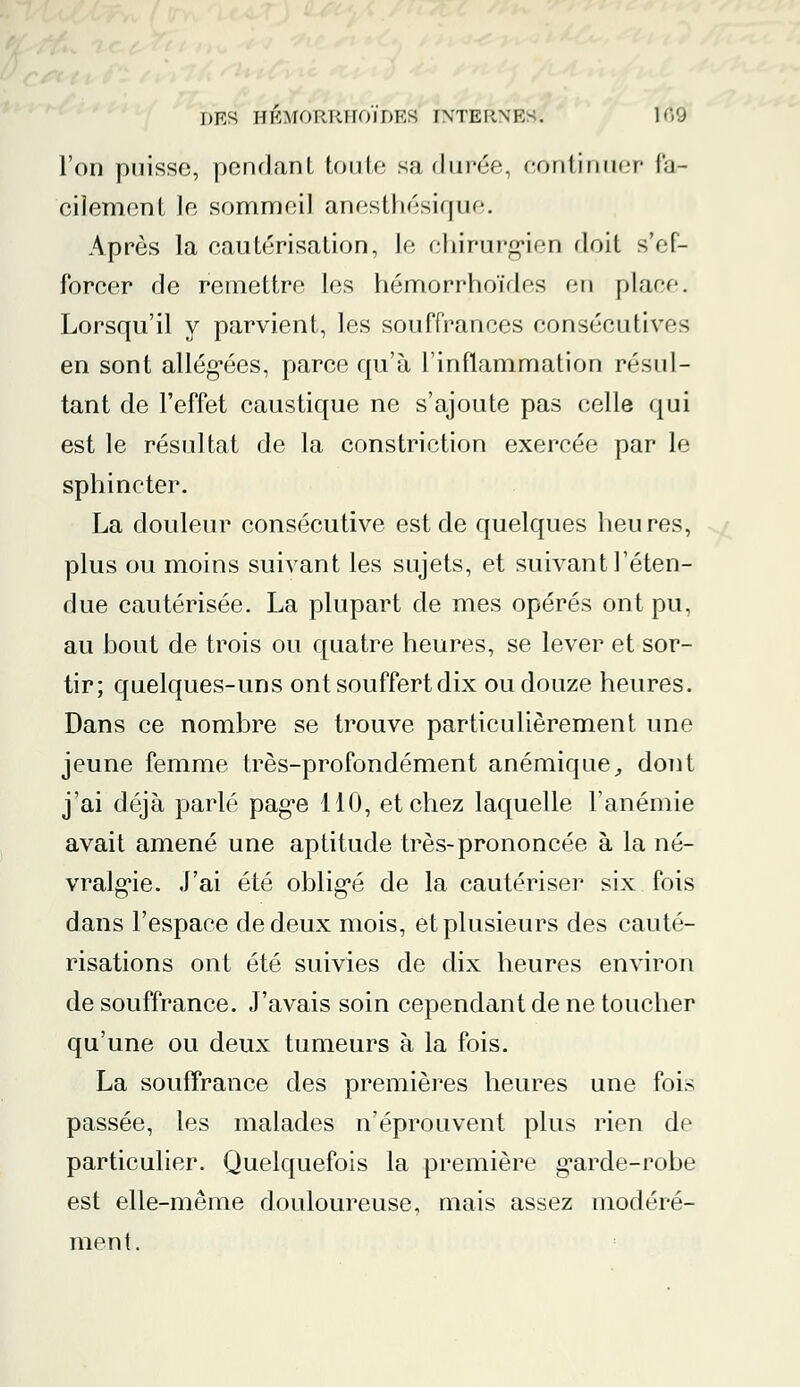 l'on puisse, pendant toute sa (Jurée, continuer Par cilement le sommeil anestliésique. Après la cautérisation, le chirurgien doit s'ef- forcer de remettre les hémorrhoïdes en place. Lorsqu'il y parvient, les souffrances consécutives en sont allégées, parce qu'à l'inflammation résul- tant de l'effet caustique ne s'ajoute pas celle qui est le résultat de la constriction exercée par le sphincter. La douleur consécutive est de quelques heures, plus ou moins suivant les sujets, et suivant l'éten- due cautérisée. La plupart de mes opérés ont pu, au hout de trois ou quatre heures, se lever et sor- tir; quelques-uns ont souffert dix ou douze heures. Dans ce nombre se trouve particulièrement une jeune femme très-profondément anémique, dont j'ai déjà parlé page 110, et chez laquelle l'anémie avait amené une aptitude très-prononcée à la né- vralgie. J'ai été obligé de la cautériser six fois dans l'espace de deux mois, et plusieurs des cauté- risations ont été suivies de dix heures environ de souffrance. J'avais soin cependant de ne toucher qu'une ou deux tumeurs à la fois. La souffrance des premières heures une fois passée, les malades n'éprouvent plus rien de particulier. Quelquefois la première g^arde-robe est elle-même douloureuse, mais assez modéré- ment.