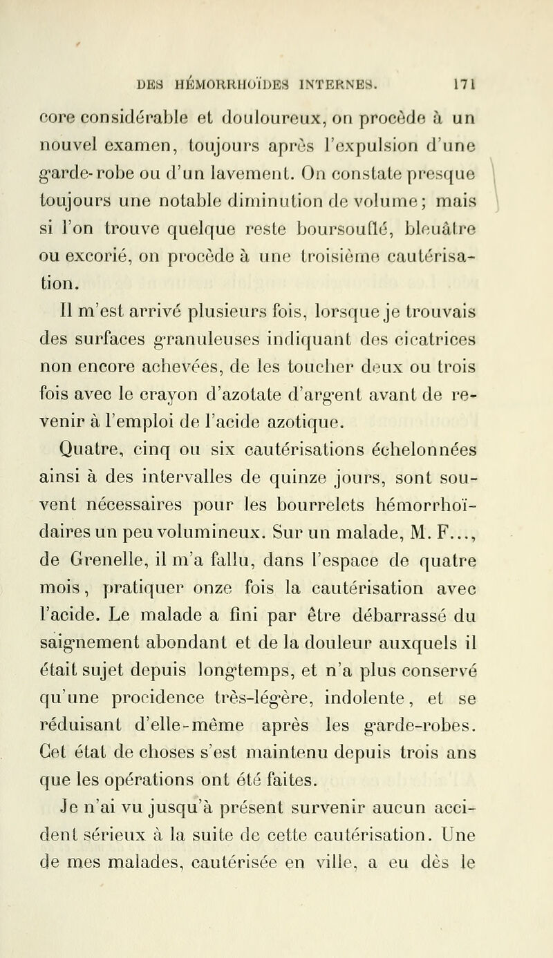 core considérable et douloureux, on procède à un nouvel examen, toujours après l'expulsion d'une garde-robe ou d'un lavement. On constate presque I toujours une notable diminution de volume; mais si l'on trouve quelque reste boursouflé, bleuâtre ou excorié, on procède à une troisième cautérisa- tion. Il m'est arrivé plusieurs fois, lorsque je trouvais des surfaces granuleuses indiquant des cicatrices non encore achevées, de les toucher deux ou trois fois avec le crayon d'azotate d'argent avant de re- venir à l'emploi de l'acide azotique. Quatre, cinq ou six cautérisations échelonnées ainsi à des intervalles de quinze jours, sont sou- vent nécessaires pour les bourrelets hémorrhoï- dairesun peu volumineux. Sur un malade, M. F..., de Grenelle, il m'a fallu, dans l'espace de quatre mois, pratiquer onze fois la cautérisation avec l'acide. Le malade a fini par être débarrassé du saignement abondant et de la douleur auxquels il était sujet depuis longtemps, et n'a plus conservé qu'une procidence très-légère, indolente, et se réduisant d'elle-même après les garde-robes. Cet état de choses s'est maintenu depuis trois ans que les opérations ont été faites. Je n'ai vu jusqu'à présent survenir aucun acci- dent sérieux à la suite de cette cautérisation. Une de mes malades, cautérisée en ville, a eu dès le