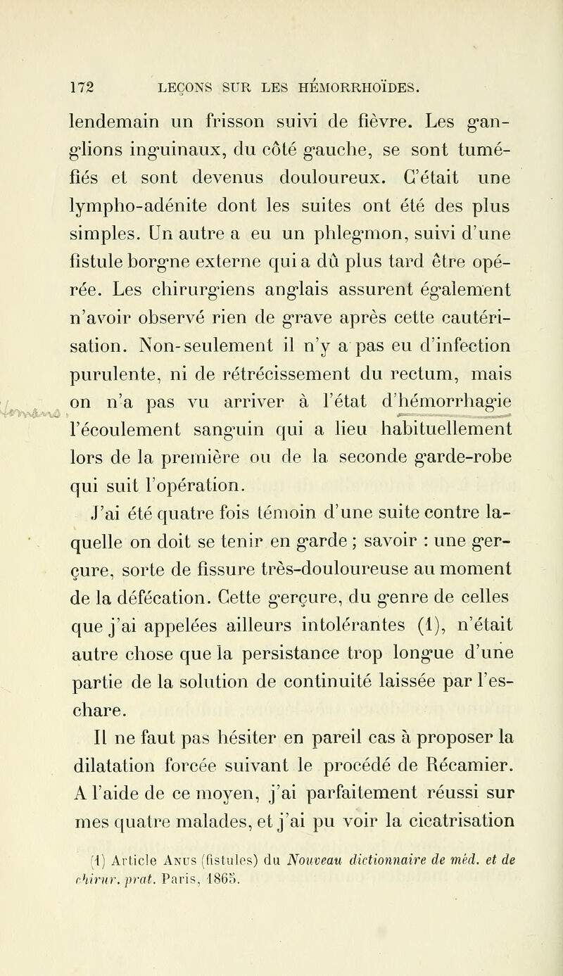 lendemain un frisson suivi de fièvre. Les gan- glions inguinaux, du côté gauche, se sont tumé- fiés et sont devenus douloureux. C'était une lympho-adénite dont les suites ont été des plus simples. Un autre a eu un phlegmon, suivi d'une fistule borgne externe qui a dû plus tard être opé- rée. Les chirurgiens anglais assurent également n'avoir observé rien de grave après cette cautéri- sation. Non-seulement il n'y a pas eu d'infection purulente, ni de rétrécissement du rectum, mais on n'a pas vu arriver à l'état d'hémorrhagie l'écoulement sanguin qui a lieu habituellement lors de la première ou de la seconde g'arde-robe qui suit l'opération. J'ai été quatre fois témoin d'une suite contre la- quelle on doit se tenir en garde ; savoir : une ger- çure, sorte de fissure très-douloureuse au moment de la défécation. Cette gerçure, du genre de celles que j'ai appelées ailleurs intolérantes (1), n'était autre chose que la persistance trop longue d'une partie de la solution de continuité laissée par F es- char e. Il ne faut pas hésiter en pareil cas à proposer la dilatation forcée suivant le procédé de Récamier. A l'aide de ce moyen, j'ai parfaitement réussi sur mes quatre malades, et j'ai pu voir la cicatrisation (4) Article Anus (fistules) du Nouveau dictionnaire de mêd. et de rhirur.prat. Paris, 1865.