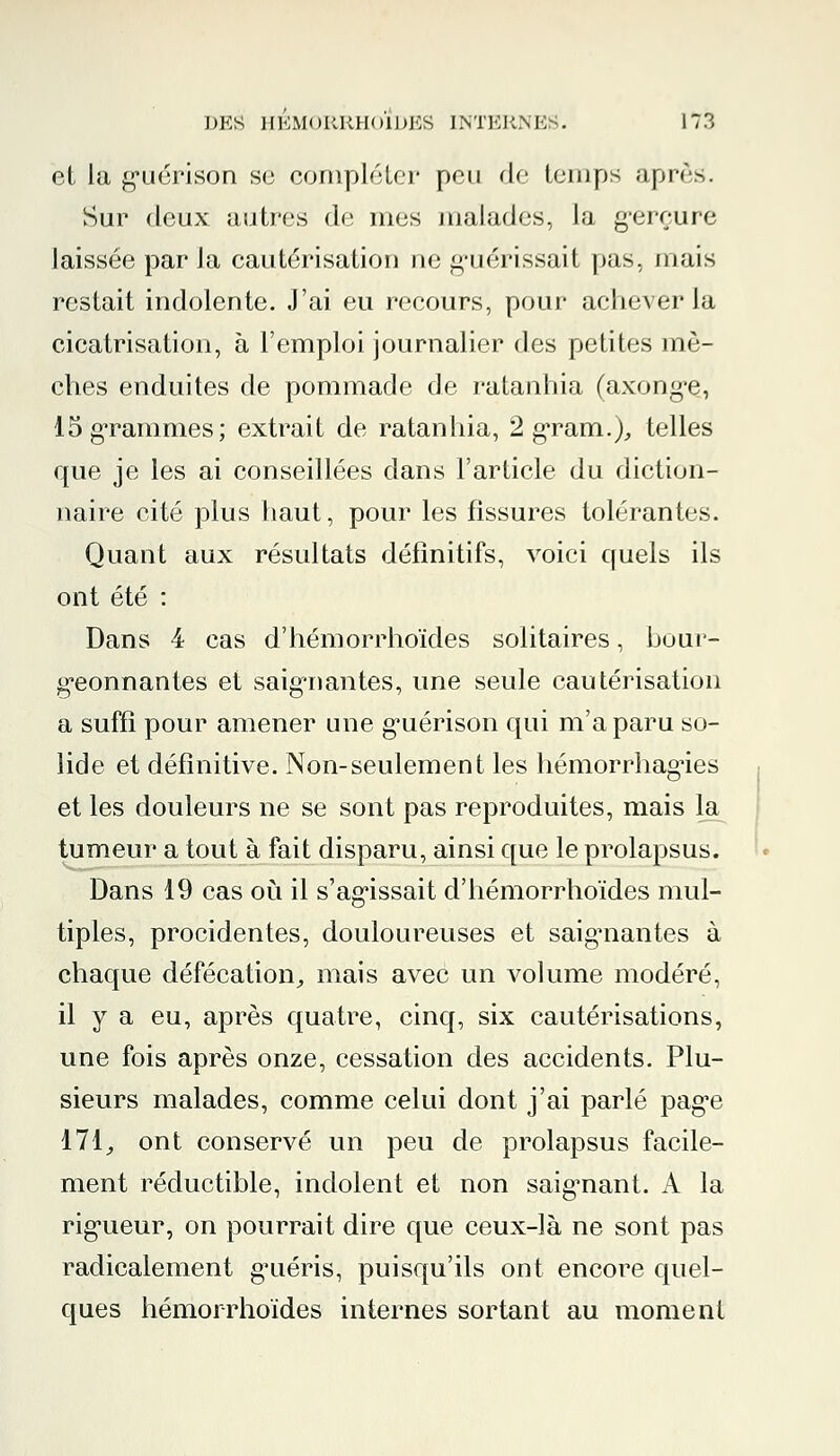 et la g'uérison se compléter pou de temps après. Sur deux autres de mes malades, la gerçure laissée par la cautérisation ne guérissait pas, mais restait indolente. J'ai eu recours, pour achever la cicatrisation, à l'emploi journalier des petites mè- ches enduites de pommade de ratanhia (axong-e, 15 grammes; extrait de ratanhia, 2 grain.),, telles que je les ai conseillées dans l'article du diction- naire cité plus haut, pour les fissures tolérantes. Quant aux résultats définitifs, voici quels ils ont été : Dans 4 cas d'hémorrhoïdes solitaires, bour- geonnantes et saignantes, une seule cautérisation a suffi pour amener une g'uérison qui m'a paru so- lide et définitive. Non-seulement les hémorrhag-ies et les douleurs ne se sont pas reproduites, mais la tumeur a tout à fait disparu, ainsi que le prolapsus. Dans 19 cas où il s'agissait d'hémorrhoïdes mul- tiples, procidentes, douloureuses et saigmantes à chaque défécation., mais avec un volume modéré, il y a eu, après quatre, cinq, six cautérisations, une fois après onze, cessation des accidents. Plu- sieurs malades, comme celui dont j'ai parlé pag*e 171, ont conservé un peu de prolapsus facile- ment réductible, indolent et non saigmant. A la rigueur, on pourrait dire que ceux-là ne sont pas radicalement g^uéris, puisqu'ils ont encore quel- ques hémorrhoïdes internes sortant au moment