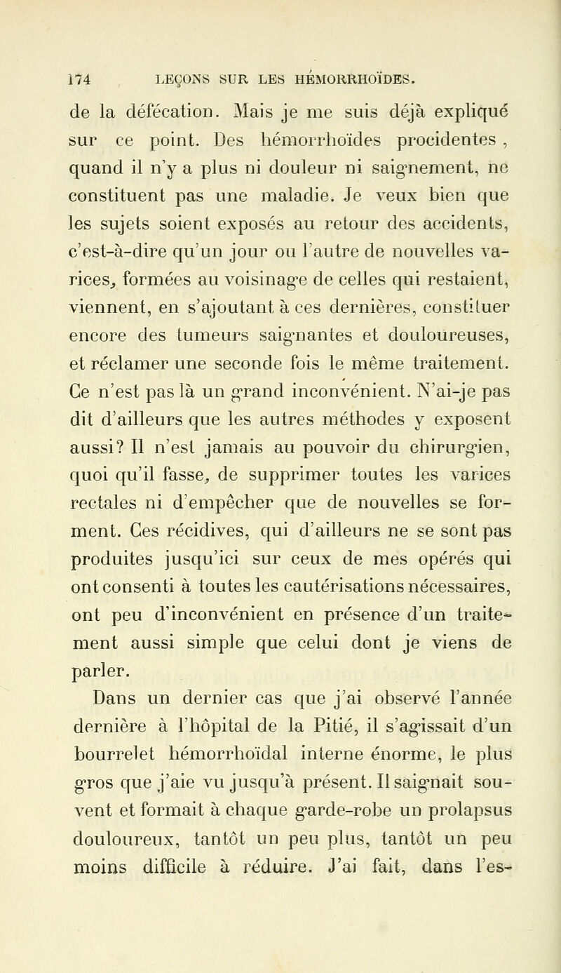 de la défécation. Mais je me suis déjà expliqué sur ce point. Des hémorrhoïdes procidentes , quand il n'y a plus ni douleur ni saignement, ne constituent pas une maladie. Je veux bien que les sujets soient exposés au retour des accidents, c'est-à-dire qu'un jour ou l'autre de nouvelles va- rices, formées au voisinage de celles qui restaient, viennent, en s'ajoutant à ces dernières, constituer encore des tumeurs saignantes et douloureuses, et réclamer une seconde fois le même traitement. Ce n'est pas là un grand inconvénient. N'ai-je pas dit d'ailleurs que les autres méthodes y exposent aussi? Il n'est jamais au pouvoir du chirurgien, quoi qu'il fasse, de supprimer toutes les varices rectales ni d'empêcher que de nouvelles se for- ment. Ces récidives, qui d'ailleurs ne se sont pas produites jusqu'ici sur ceux de mes opérés qui ont consenti à toutes les cautérisations nécessaires, ont peu d'inconvénient en présence d'un traite- ment aussi simple que celui dont je viens de parler. Dans un dernier cas que j'ai observé l'année dernière à l'hôpital de la Pitié, il s'agissait d'un bourrelet hémorrhoïdal interne énorme, le plus gros que j'aie vu jusqu'à présent. Il saignait sou- vent et formait à chaque g'arde-robe un prolapsus douloureux, tantôt un peu plus, tantôt un peu moins difficile à réduire. J'ai fait, dans l'es-