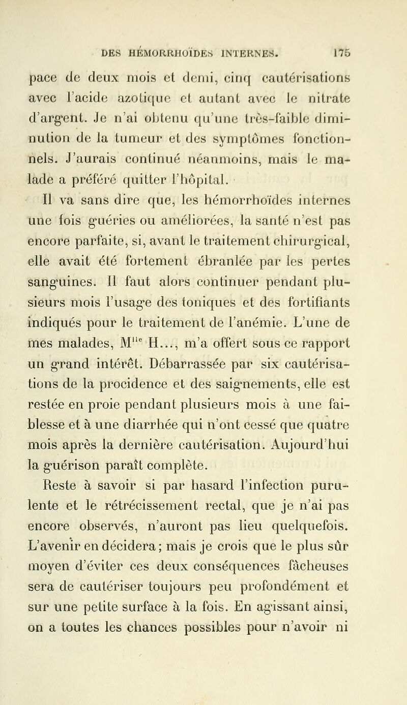 pace de deux mois et demi, einq cautérisations avec l'acide azotique et autant avec le nitrate d'argent. Je n'ai obtenu qu'une très-faible dimi- nution de la tumeur et des symptômes fonction- nels. J'aurais continué néanmoins, mais le ma- lade a préféré quitter l'hôpital. Il va sans dire que, les hémorrhoïdes internes une fois guéries ou améliorées, la santé n'est pas encore parfaite, si, avant le traitement chirurgical, elle avait été fortement ébranlée par les pertes sanguines. Il faut alors continuer pendant plu- sieurs mois l'usage des toniques et des fortifiants indiqués pour le traitement de l'anémie. L'une de mes malades, Me H..., m'a offert sous ce rapport un grand intérêt. Débarrassée par six cautérisa- tions de la procidence et des saignements, elle est restée en proie pendant plusieurs mois à une fai- blesse et à une diarrhée qui n'ont cessé que quatre mois après la dernière cautérisation. Aujourd'hui la guérison paraît complète. Reste à savoir si par hasard l'infection puru- lente et le rétrécissement rectal, que je n'ai pas encore observés, n'auront pas lieu quelquefois. L'avenir en décidera ; mais je crois que le plus sûr moyen d'éviter ces deux conséquences fâcheuses sera de cautériser toujours peu profondément et sur une petite surface à la fois. En agissant ainsi, on a toutes les chances possibles pour n'avoir ni