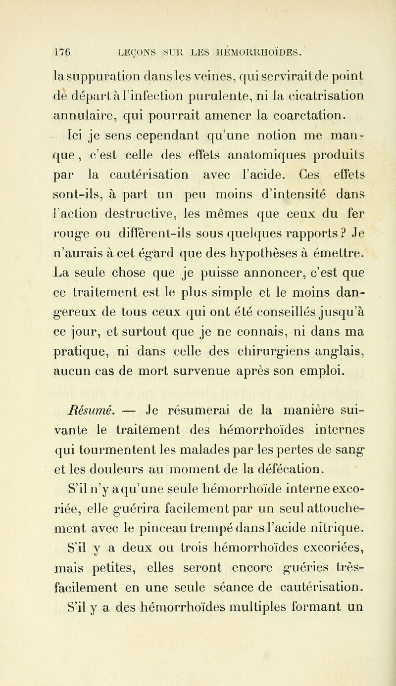 la suppuration dans les veines, qui servirait de point de départ à l'infection purulente, ni la cicatrisation annulaire, cpji pourrait amener la coarctation. Ici je sens cependant qu'une notion me man- que , c'est celle des effets anatomiques produits par la cautérisation avec l'acide. Ces effets sont-ils, à part un peu moins d'intensité dans l'action destructive, les mêmes que ceux du fer rouge ou diffèrent-ils sous quelques rapports ? Je n'aurais à cet égard que des hypothèses à émettre. La seule chose que je puisse annoncer, c'est que ce traitement est le plus simple et le moins dan- gereux de tous ceux qui ont été conseillés jusqu'à ce jour, et surtout que je ne connais, ni dans ma pratique, ni dans celle des chirurgiens anglais, aucun cas de mort survenue après son emploi. Résumé. — Je résumerai de la manière sui- vante le traitement des hémorrhoïdes internes qui tourmentent les malades par les pertes de sang et les douleurs au moment de la défécation. S'il n'y aqu'une seule hémorrhoïde interne exco- riée, elle guérira facilement par un seul attouche- ment avec le pinceau trempé dans l'acide nitrique. S'il y a deux ou trois hémorrhoïdes excoriées, mais petites, elles seront encore guéries très- facilement en une seule séance de cautérisation. S'il y a des hémorrhoïdes multiples formant un