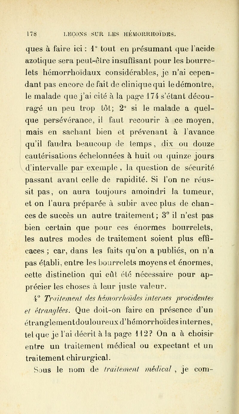 ques à faire ici : 1° tout en présumant que l'acide azotique sera peut-être insuffisant pour les bourre- lets hémorrhoïdaux considérables, je n'ai cepen- dant pas encore défait de clinique qui le démontre, le malade que j'ai cité à la page 174 s'étant décou- ragé un peu trop tôt; 2° si le malade a quel- que persévérance, il faut recourir à ce moyen, mais en sachant bien et prévenant à l'avance qu'il faudra beaucoup de temps, dix ou douze cautérisations échelonnées à huit ou quinze jours d'intervalle par exemple , la question de sécurité passant avant celle de rapidité. Si l'on ne réus- sit pas, on aura toujours amoindri la tumeur, et on l'aura préparée à subir avec plus de chan- ces de succès un autre traitement; 3° il n'est pas bien certain que pour ces énormes bourrelets, les autres modes de traitement soient plus effi- caces ; car, dans les faits qu'on a publiés, on n'a pas établi, entre les bourrelets moyens et énormes, cette distinction qui eût été nécessaire pour ap- précier les choses à leur juste valeur. 4° Traitement des hémorr/ioïdes internes procidentes et étranglées. Que doit-on faire en présence d'un étranglementdouloureuxd'hémorrhoïdes internes, tel que je l'ai décrit à la page 412? On a à choisir entre un traitement médical ou expectant et un traitement chirurgical. Sous le nom de traitement médical , je com-