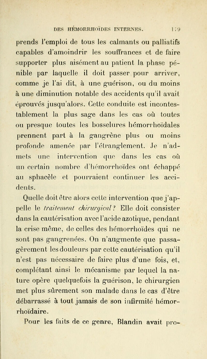 prends l'emploi de tous les calmants ou palliatifs capables d'amoindrir les souffrances et de faire supporter plus aisément au patient la phase pé- nible par laquelle il doit passer pour arriver, comme je l'ai dit, à une guérison, ou du moins à une diminution notable des accidents qu'il avait éprouvés jusqu'alors. Cette conduite est incontes- tablement la plus sage dans les cas où toutes ou presque toutes les bosselures hémori hoïdales prennent part à la gangrène plus ou moins profonde amenée par l'étranglement. Je n'ad- mets une intervention que dans les cas où un certain nombre d'hémorrhoïdes ont échappé au sphacèle et pourraient continuer les acci- dents. Quelle doit être alors cette intervention que j'ap- pelle le traitement chirurgical ? Elle doit consister dans la cautérisation avec l'acide azotique, pendant la crise même, de celles des hémorrhoïdes qui ne sont pas gangrenées. On n'aug-mente que passa- gèrement les douleurs par cette cautérisation qu'il n'est pas nécessaire de faire plus d'une fois, et, complétant ainsi le mécanisme par lequel la na- ture opère quelquefois la guérison, le chirurgien met plus sûrement son malade dans le cas d'être débarrassé atout jamais de son infirmité hémor- rhoïdaire. Pour les faits de ce genre, Blandin avait pro-