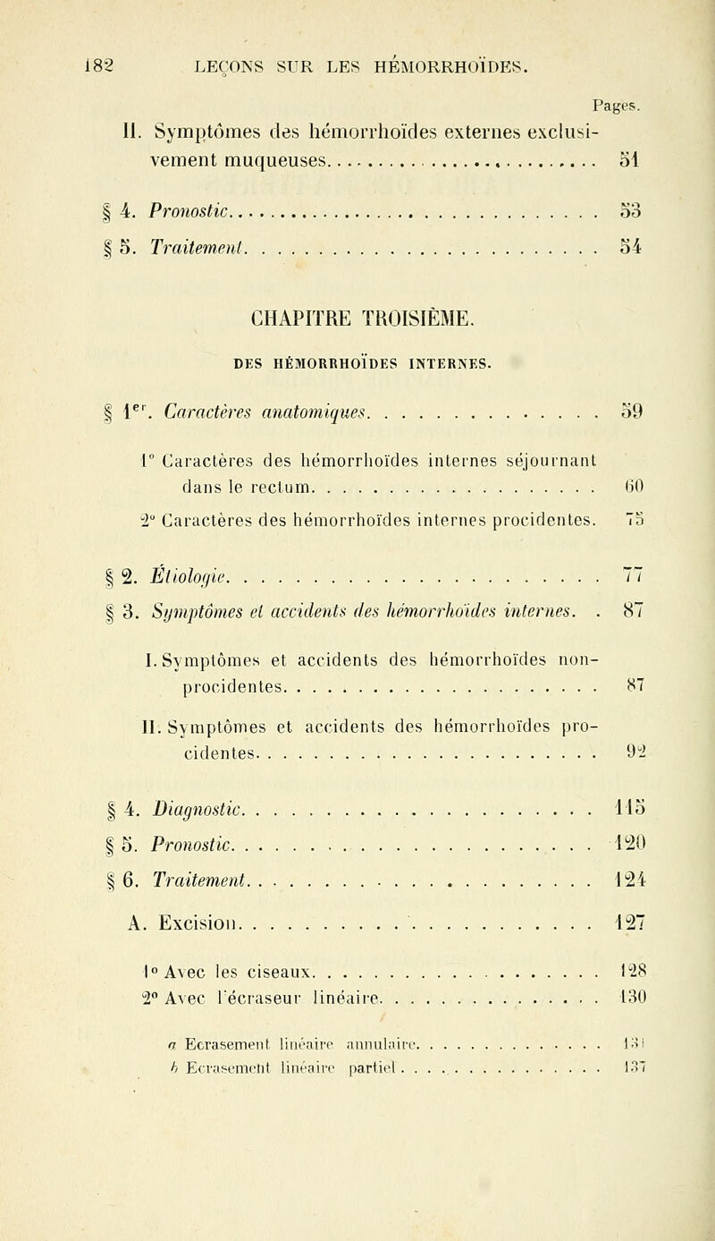 Pages. II. Symptômes des hémorrhoïdes externes exclusi- vement muqueuses 51 | 4. Pronostic 53 § 5. Traitement 54 CHAPITRE TROISIÈME. DES HÉMORRHOÏDES INTERNES. § 1er. Caractères anatomiques 59 1° Caractères des hémorrhoïdes internes séjournant dans le rectum 60 2° Caractères des hémorrhoïdes internes procidentes. 75 | 2. Éiiologie 77 | 3. Symptômes et accidents des hémorrhoïdes internes. . 87 I. Symptômes et accidents des hémorrhoïdes non- procidentes 87 II. Symptômes et accidents des hémorrhoïdes pro- cidentes 92 | 4. Diagnostic 115 | 5. Pronostic 120 | 6. Traitement 121 A. Excision 127 l°A\ec les ciseaux 128 2° Avec Técraseur linéaire 130 a Ecrasement linéaire annulaire 131 h Ecrasement linéaire partiel 137