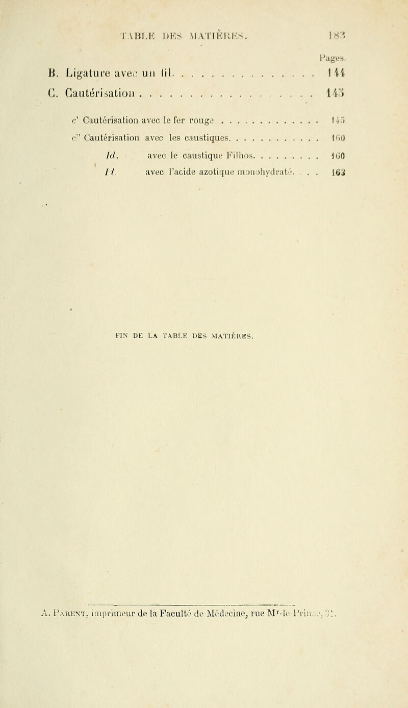 B. Ligature avec un (il. 144 G. Cautérisation H» c' Cautérisation avec le fer rouge 145 r Cautérisation avec les caustiques I<i0 ld. avec le caustique Filhos iiiO // avec l'acide azotique monohydraté. . . [H'i FIN DE LA TABLE DES MATIÈRES. Parent, imprimeur de la Faculté de Médecine, rue Mr-le Prii