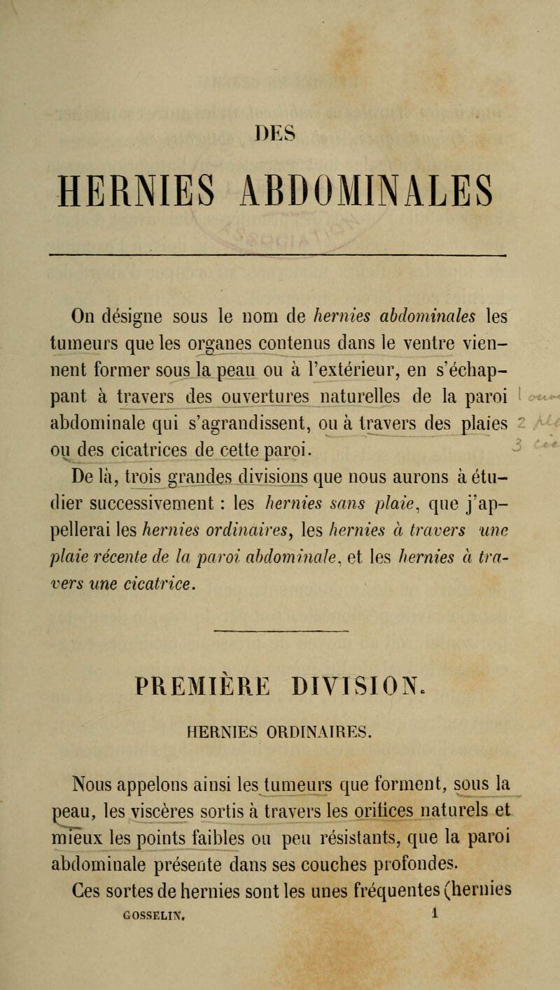 DES HERNIES ABDOMINALES c><<-*^ On désigne sous le nom de hernies abdominales les tumeurs que les organes contenus dans le ventre vien- nent former sous la peau ou à l'extérieur, en s'échap- pant à travers des ouvertures naturelles de la paroi abdominale qui s'agrandissent, ou à travers des plaies 2 Mf ou des cicatrices de cette paroi. ^ '^*^ De là, trois grandes divisions que nous aurons à étu- dier successivement : les hernies sans plaie, que j'ap- pellerai les hernies ordinaires^ les hernies à travers une plaie récente de la paroi abdominale, et les hernies à tra- vers une cicatrice. PREMIERE DIVISION. HERNIES ORDINAIRES. Nous appelons ainsi les tumeurs que forment, sous la peau, les viscères sortis à travers les oritices naturels et mieux les points faibles ou peu résistants, que la paroi abdominale présente dans ses couches profondes. Ces sortes de hernies sont les unes fréquentes (hernies