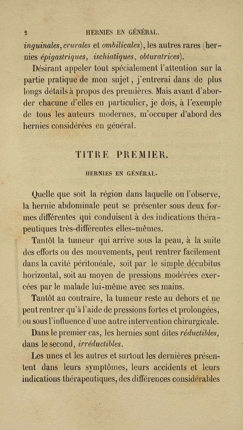 inguinales, crurales et ombilicales), les autres rares ^her- nies épigastriques, ischiatiques^ obturatrices). Désirant appeler tout spécialement l'attention sur la partie pratique de mon sujet, j'entrerai dans de plus longs détails à propos des premières. Mais avant d'abor- der chacune d'elles en particulier, je dois, à l'exemple de tous les auteurs modernes, m'occuper d'abord des hernies considérées en général. TITRE PREMIER. HERNIES EN GÉNÉRAL. Quelle que soit la région dans laquelle on l'observe, la hernie abdominale peut se présenter sous deux for- mes différentes qui conduisent à des indications théra- peutiques très-différentes elles-mêmes. Tantôt la tumeur qui arrive sous la peau, à la suite des efforts ou des mouvements, peut rentrer facilement dans la cavité péritonéale, soit par le simple décubitus horizontal, soit au moyen de pressions modérées exer- cées par le malade lui-même avec ses mains. Tantôt au contraire, la tumeur reste au dehors et ne peut rentrer qu'à l'aide de pressions fortes et prolongées, ou sous l'influence d'une autre intervention chirurgicale. Dans le premier cas, les hernies sont dites réductibles, dans le second, irréductibles. Les unes et les autres et surtout les dernières présen- tent dans leurs symptômes, leurs accidents et leurs indications thérapeutiques, des différences considérables