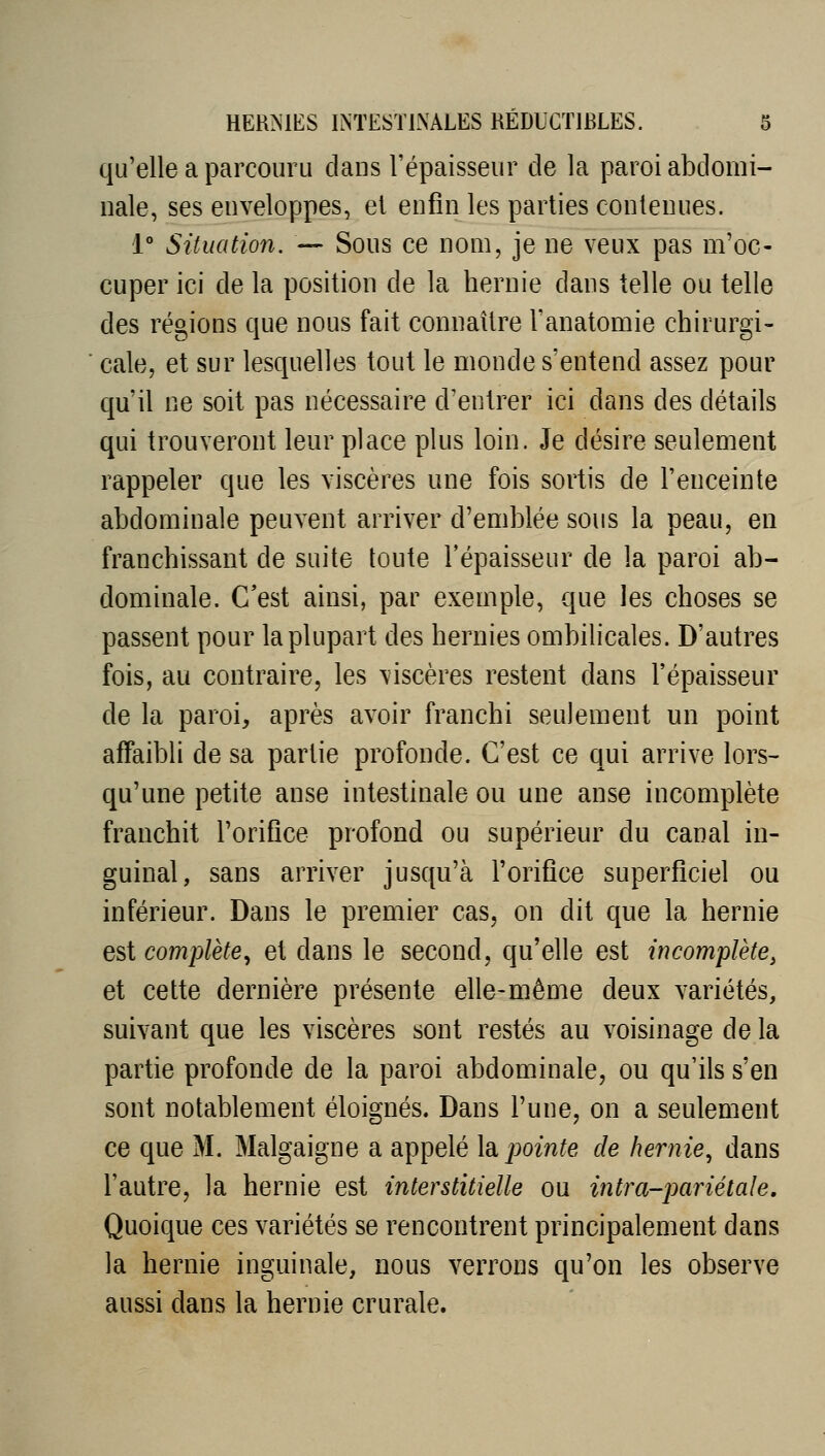 qu'elle a parcouru daus l'épaisseur de la paroi abdomi- nale, ses enveloppes, et enfin les parties contenues. 1 Situation. —• Sous ce nom, je ne veux pas m'oc- cuper ici de la position de la hernie dans telle ou telle des régions que nous fait connaître l'anatomie chirurgi- cale, et sur lesquelles tout le monde s'entend assez pour qu'il ne soit pas nécessaire d'entrer ici dans des détails qui trouveront leur place plus loin. Je désire seulement rappeler que les viscères une fois sortis de l'enceinte abdominale peuvent arriver d'emblée sous la peau, en franchissant de suite toute l'épaisseur de la paroi ab- dominale. C'est ainsi, par exemple, que les choses se passent pour la plupart des hernies ombilicales. D'autres fois, au contraire, les viscères restent dans l'épaisseur de la paroi, après avoir franchi seulement un point affaibli de sa partie profonde. C'est ce qui arrive lors- qu'une petite anse intestinale ou une anse incomplète franchit l'orifice profond ou supérieur du canal in- guinal, sans arriver jusqu'à l'orifice superficiel ou inférieur. Dans le premier cas, on dit que la hernie est complète^ et dans le second, qu'elle est incomplète, et cette dernière présente elle-même deux variétés, suivant que les viscères sont restés au voisinage de la partie profonde de la paroi abdominale, ou qu'ils s'en sont notablement éloignés. Dans l'une, on a seulement ce que M. Malgaigne a appelé \sl pointe de hernie, dans l'autre, la hernie est interstitielle ou intra-pariétale. Quoique ces variétés se rencontrent principalement dans la hernie inguinale, nous verrons qu'on les observe aussi dans la hernie crurale.