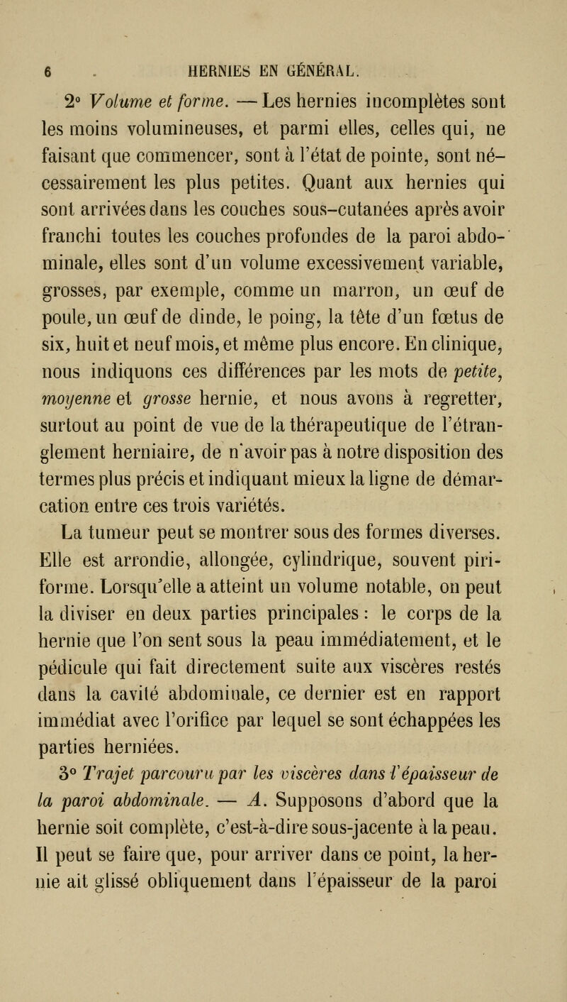 2° Volume et forme. —Les hernies incomplètes sont les moins volumineuses, et parmi elles, celles qui, ne faisant que commencer, sont à l'état de pointe, sont né- cessairement les plus petites. Quant aux hernies qui sont arrivées dans les couches sous-cutanées après avoir franchi toutes les couches profondes de la paroi abdo- minale, elles sont d'un volume excessivement variable, grosses, par exemple, comme un marron, un œuf de poule, un œuf de dinde, le poing, la tête d'un fœtus de six, huit et neuf mois, et même plus encore. En clinique, nous indiquons ces différences par les mots de petite, moyenne et grosse hernie, et nous avons à regretter, surtout au point de vue de la thérapeutique de l'étran- glement herniaire, de n'avoir pas à notre disposition des termes plus précis et indiquant mieux la ligne de démar- cation entre ces trois variétés. La tumeur peut se montrer sous des formes diverses. Elle est arrondie, allongée, cyhndrique, souvent piri- forme. Lorsqu'elle a atteint un volume notable, on peut la diviser en deux parties principales : le corps de la hernie que l'on sent sous la peau immédiatement, et le pédicule qui fait directement suite aux viscères restés dans la cavité abdominale, ce dernier est en rapport immédiat avec l'orifice par lequel se sont échappées les parties herniées. 3<^ Trajet parcouru par les viscères dans répaisseur de la paroi abdominale. — Â. Supposons d'abord que la hernie soit complète, c'est-à-dire sous-jacente à la peau. Il peut se faire que, pour arriver dans ce point, la her- nie ait glissé obliquement dans l'épaisseur de la paroi