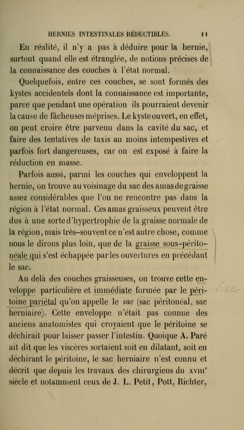 En réalité, il n'y a pas à déduire pour la hernie, ' surtout quand elle est étranglée, de notions précises de la connaissance des couches à l'état normal. Quelquefois, entre ces couches, se sont formés des kystes accidentels dont la connaissance est importante, parce que pendant une opération ils pourraient devenir la cause de fâcheuses méprises. Le kyste ouvert, en effet, on peut croire être parvenu dans la cavité du sac, et faire des tentatives de taxis au moins intempestives et parfois fort dangereuses, car on est exposé à faire la réduction en masse. Parfois aussi, parmi les couches qui enveloppent la hernie, on trouve au voisinage du sac des amasdegraisse assez considérables que l'on ne rencontre pas dans la région à l'état normal. Ces amas graisseux peuvent être dus à une sorte d'hypertrophie de la graisse normale de la région, mais très-souvent ce n'est autre chose, comme nous le dirons plus loin, que de la graisse sous-périto- néalequi s'est échappée parles ouvertures en précédant le sac. Au delà des couches graisseuses, on trouve cette en- veloppe particulière et immédiate formée par le péri- toine pariétal qu'on appelle le sac (sac péritonéal, sac herniaire). Cette enveloppe n'était pas connue des anciens anatomistes qui croyaient que le péritoine se déchirait pour laisser passer l'intestin. Quoique A. Paré ait dit que les viscères sortaient soit en dilatant, soit en déchirant le péritoine, le sac herniaire n'est connu et décrit que depuis les travaux des chirurgiens du xvni siècle et notamment ceux de J. L. Petit, Pott, Richter,