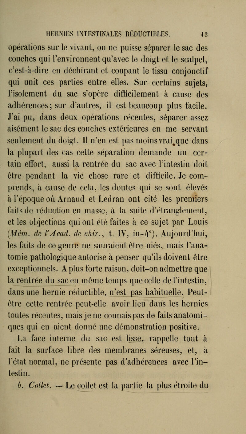 Opérations sur le vivant, on ne puisse séparer le sac des couches qui l'environnent qu'avec le doigt et le scalpel, c'est-à-dire en déchirant et coupant le tissu conjonctif qui unit ces parties entre elles. Sur certains sujets, l'isolement du sac s'opère difficilement à cause des adhérences ; sur d'autres, il est beaucoup plus facile. J'ai pu, dans deux opérations récentes, séparer assez aisément le sac des couches extérieures en me servant seulement du doigt. Il n'en est pas moins vrai^que dans la plupart des cas cette séparation demande un cer- tain effort, aussi la rentrée du sac avec l'intestin doit être pendant la vie chose rare et difficile. Je com- prends, à cause de cela, les doutes qui se sont élevés à l'époque où Arnaud et Ledran ont cité les premiers faits de réduction en masse, à la suite d'étranglement, et les objections qui ont été faites à ce sujet par Louis [Mém. de l'Acad. de cliir,^ t. IV, in-4°). Aujourd'hui, les faits de ce genre ne sauraient être niés, mais l'ana- tomie pathologique autorise à penser qu'ils doivent être exceptionnels. A plus forte raison» doit-on admettre que la rentrée du sac en même temps que celle de l'intestin, dans une hernie réductible, n'est pas habituelle. Peut- être cette rentrée peut-efie avoir lieu dans les hernies toutes récentes, mais je ne connais pas de faits anatomi- ques qui en aient donné une démonstration positive. La face interne du sac est lisse, rappelle tout à fait la surface libre des membranes séreuses, et, à l'état normal, ne présente pas d'adhérences avec l'in- testin. b. Collet. — Le collet est la partie la plus étroite du