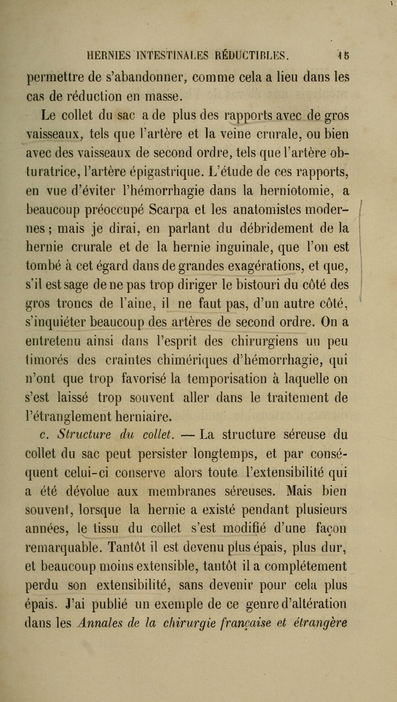 permettre de s'abandonner, comme cela a lieu dans les cas de réduction en masse. Le collet du sac a de plus des rapports avec de gros vaisseaux, tels que l'artère et la veine crurale, ou bien avec des vaisseaux de second ordre, tels que l'artère ob- turatrice, l'artère épigastrique. L'étude de ces rapports, en vue d'éviter l'hémorrhagie dans la herniotomie, a beaucoup préoccupé Scarpa et les anatomisles moder- nes ; mais je dirai, en parlant du débridement de la hernie crurale et de la hernie inguinale, que l'on est tombé à cet égard dans de grandes exagérations, et que, s'il est sage donc pas trop diriger le bistouri du côté des gros troncs de l'aine, il ne faut pas, d'un autre côté, s'inquiéter beaucoup des artères de second ordre. On a entretenu ainsi dans l'esprit des chirurgiens un peu timorés des craintes chimériques d'hémorrhagie, qui n'ont que trop favorisé la temporisation à laquelle on s'est laissé trop souvent aller dans le traitement de l'étranglement herniaire. c. Structure du collet. — La structure séreuse du collet du sac peut persister longtemps, et par consé- quent celui-ci conserve alors toute l'extensibilité qui a été dévolue aux membranes séreuses. Mais bien souvent, lorsque la hernie a existé pendant plusieurs années, le tissu du collet s'est modifié d'une façon remarquable. Tantôt il est devenu plus épais, plus dur, et beaucoup moins extensible, tantôt il a complètement perdu son extensibihté, sans devenir pour cela plus épais. J'ai pubUé un exemple de ce genre d'altération dans les Annales de la chirurgie française et étrangère