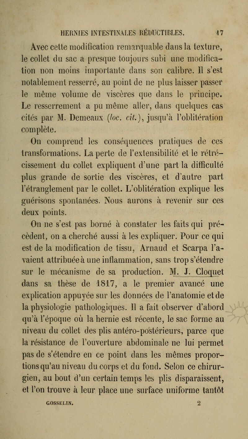 Avec celte modification remarquable dans la texture, le collet du sac a pres([ue toujours subi une modifica- tion non moins importante dans son calibre. Il s'est notablement resserré, au point de ne plus laisser passer le même volume de viscères que dans le principe. Le resserrement a pu même aller, dans quelques cas cités par M. Demeaux {loc. cU,)^ jusqu'à l'oblitération complète. On comprend les conséquences pratiques de ces transformations. La perte de l'extensibilité et le rétré- cissement du collet expliquent d'une part la difficulté plus grande de sortie des viscères, et d'autre part l'étranglement par le collet. L'oblitération explique les guérisons spontanées. Nous aurons à revenir sur ces deux points. On ne s'est pas borné à constater les faits qui pré- cèdent, on a cherché aussi à les expUquer. Pour ce qui est de la modification de tissu. Arnaud et Scarpa l'a- vaient attribuée à une inflammation, sans trop s'étendre sur le mécanisme de sa production. M. J. Cloquet dans sa thèse de 1817, a le premier avancé une explication appuyée sur les données de l'anatomie et de la physiologie pathologiques. Il a fait observer d'abord qu'à l'époque où la hernie est récente, le sac forme au niveau du collet des plis antéro-postérieurs, parce que la résistance de l'ouverture abdominale ne lui permet pas de s'étendre en ce point dans les mêmes propor- tions qu'au niveau du corps et du fond. Selon ce chirur- gien, au bout d'un certain temps les plis disparaissent, et l'on trouve à leur place une surface uniforme tantôt