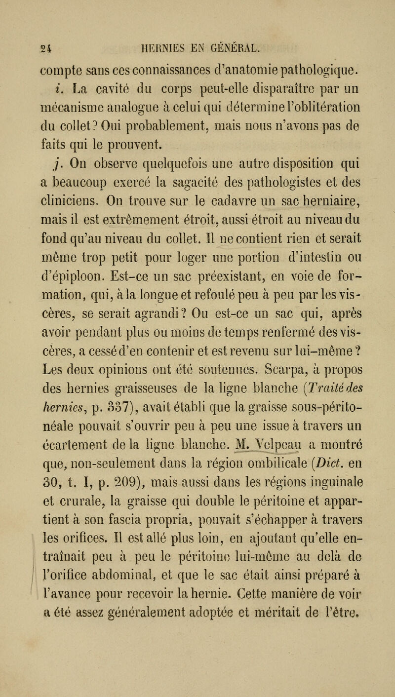 compte sans ces connaissances cFanatomie pathologique. i. La cavité du corps peut-elle disparaître par un mécanisme analogue à celui qui détermine l'oblitération du collet? Oui probablement^ mais nous n'avons pas de faits qui le prouvent. j. On observe quelquefois une autre disposition qui a beaucoup exercé la sagacité des pathologistes et des cliniciens. On trouve sur le cadavre un sac herniaire, mais il est extrêmement étroit, aussi étroit au niveau du fond qu'au niveau du collet. Il ne contient rien et serait même trop petit pour loger une portion d'intestin ou d'épiploon. Est-ce un sac préexistant, en voie de for- mation, qui, à la longue et refoulé peu à peu par les vis- cères, se serait agrandi? Ou est-ce un sac qui, après avoir pendant plus ou moins de temps renfermé des vis- cères, a cessé d'en contenir et est revenu sur lui-même ? Les deux opinions ont été soutenues. Scarpa, à propos des hernies graisseuses de la ligne blanche {Traité des hernies^ p. 337), avait établi que la graisse sous-périto- néale pouvait s'ouvrir peu à peu une issue à travers un écartement de la ligne blanche. M. Velpeau a montré que, non-seulement dans la région ombilicale {Dict. en 30, t. I, p. 209), mais aussi dans les régions inguinale et crurale, la graisse qui double le péritoine et appar- tient à son fascia propria, pouvait s'échapper à travers les orifices. Il est ailé plus loin, en ajoutant qu'elle en- traînait peu à peu le péritoine lui-même au delà de l'orifice abdominal, et que le sac était ainsi préparé à l'avance pour recevoir la hernie. Cette manière de voir a été assez généralement adoptée et méritait de l'être.