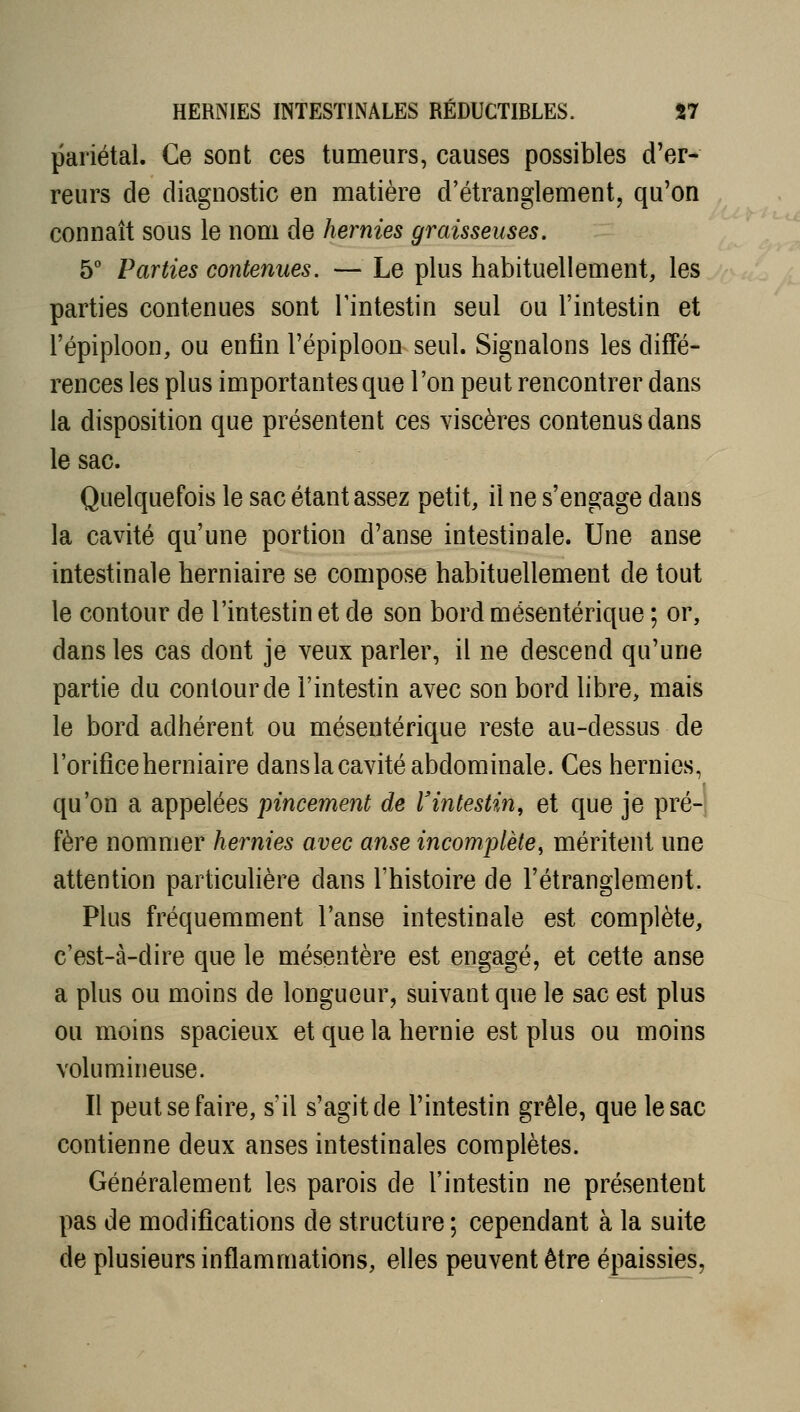 pariétal. Ce sont ces tumeurs, causes possibles d'er- reurs de diagnostic en matière d'étranglement, qu'on connaît sous le nom de hernies graisseuses. 5° Parties contenues. — Le plus habituellement, les parties contenues sont Tintestin seul ou l'intestin et l'épiploon, ou enfin l'épiploon seul. Signalons les diffé- rences les plus importantes que l'on peut rencontrer dans la disposition que présentent ces viscères contenus dans le sac. Quelquefois le sac étant assez petit, il ne s'engage dans la cavité qu'une portion d'anse intestinale. Une anse intestinale herniaire se compose habituellement de tout le contour de l'intestin et de son bord mésentérique ; or, dans les cas dont je veux parler, il ne descend qu'une partie du contour de l'intestin avec son bord libre, mais le bord adhérent ou mésentérique reste au-dessus de l'orifice herniaire dans la cavité abdominale. Ces hernies, qu'on a appelées pincement de l'intestin, et que je pré-1 fère nommer hernies avec anse incomplète^ méritent une attention particulière dans l'histoire de l'étranglement. Plus fréquemment l'anse intestinale est complète, c'est-à-dire que le mésentère est engagé, et cette anse a plus ou moins de longueur, suivant que le sac est plus ou moins spacieux et que la hernie est plus ou moins volumineuse. Il peut se faire, s'il s'agit de l'intestin grêle, que le sac contienne deux anses intestinales complètes. Généralement les parois de l'intestin ne présentent pas de modifications de structure ; cependant à la suite de plusieurs inflammations, elles peuvent être épaissies.