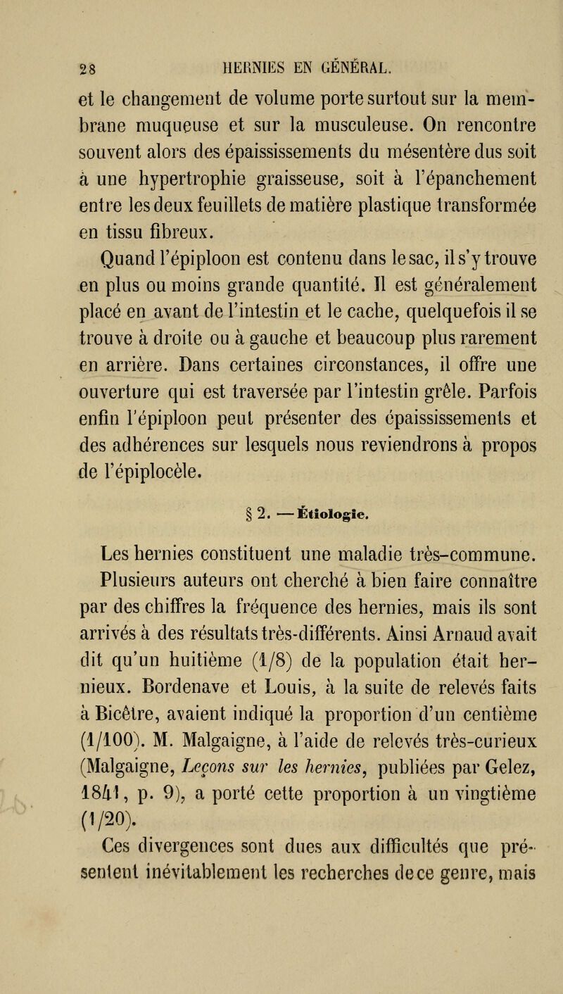 et le changement de volume porte surtout sur la mem- brane muqueuse et sur la musculeuse. On rencontre souvent alors des épaississements du mésentère dus soit à une hypertrophie graisseuse, soit à l'épanchement entre les deux feuillets de matière plastique transformée en tissu fibreux. Quand l'épiploon est contenu dans le sac, il s'y trouve en plus ou moins grande quantité. Il est généralement placé en avant de l'intestin et le cache, quelquefois il se trouve à droite ou à gauche et beaucoup plus rarement en arrière. Dans certaines circonstances, il offre une ouverture qui est traversée par l'intestin grêle. Parfois enfin l'épiploon peut présenter des épaississements et des adhérences sur lesquels nous reviendrons à propos de l'épiplocèle. § 2. —Étiologie. Les hernies constituent une maladie très-commune. Plusieurs auteurs ont cherché à bien faire connaître par des chiffres la fréquence des hernies, mais ils sont arrivés à des résultats très-différents. Ainsi Arnaud avait dit qu'un huitième (1/8) de la population était her- nieux. Bordenave et Louis, à la suite de relevés faits à Bicêtre, avaient indiqué la proportion d'un centième (1/100). M. Malgaigne, à l'aide de relevés très-curieux (Malgaigne, Leçons sur les hernies, publiées par Gelez, 1841, p. 9), a porté cette proportion à un vingtième (1/20). ^ Ces divergences sont dues aux difficultés que pré- sentent inévitablement les recherches de ce genre, mais