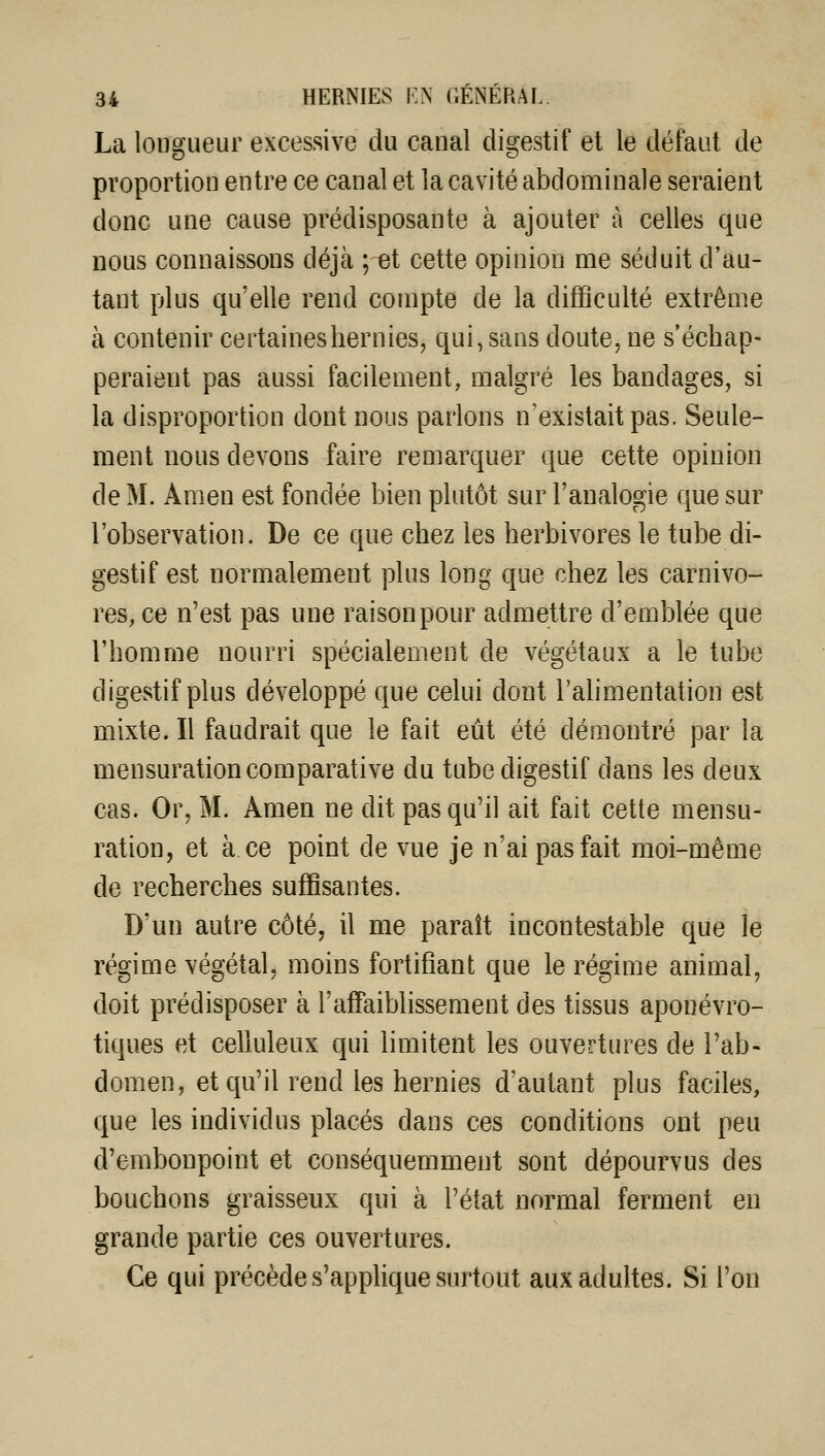 La longueur excessive du canal digestif et le défaut de proportion entre ce canal et la cavité abdominale seraient donc une cause prédisposante à ajouter à celles que nous connaissons déjà ; et cette opinion me séduit d'au- tant plus qu'elle rend compte de la difficulté extrême à contenir certaines hernies, qui, sans doute, ne s'échap- peraient pas aussi facilement, malgré les bandages, si la disproportion dont nous parlons n'existait pas. Seule- ment nous devons faire remarquer que cette opinion de M. Amen est fondée bien plutôt sur l'analogie que sur l'observation. De ce que chez les herbivores le tube di- gestif est normalement plus long que chez les carnivo- res, ce n'est pas une raison pour admettre d'emblée que l'homme nourri spécialement de végétaux a le tube digestif plus développé que celui dont l'alimentation est mixte. Il faudrait que le fait eût été démontré par la mensuration comparative du tube digestif dans les deux cas. Or, M. Amen ne dit pas qu'il ait fait cette mensu- ration, et à. ce point de vue je n'ai pas fait moi-même de recherches suffisantes. D'un autre côté, il me paraît incontestable que le régime végétal, moins fortifiant que le régime animal, doit prédisposer à l'affaiblissement des tissus aponévro- tiques et celluleux qui limitent les ouvertures de l'ab- domen, et qu'il rend les hernies d'autant plus faciles, que les individus placés dans ces conditions ont peu d'embonpoint et conséquemment sont dépourvus des bouchons graisseux qui à l'état normal ferment en grande partie ces ouvertures. Ce qui précède s'apphque surtout aux adultes. Si l'on