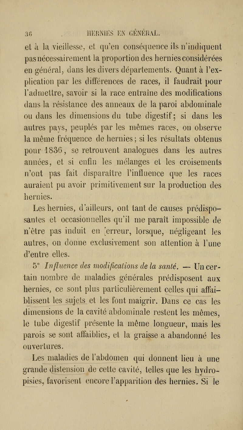 et à la vieiliesse, et qu'en conséquence ils n'indiquent pas nécessairement la proportion des hernies considérées en général; dans les divers départements. Quant à l'ex- plication par les différences de races, il faudrait pour l'admettre, savoir si la race entraîne des modifications dans la résistance des anneaux de la paroi abdominale ou dans les dimensions du tube digestif; si dans les autres pays, peuplés par les mêmes races, on observe la même fréquence de hernies ; si les résultats obtenus pour 1836, se retrouvent analogues dans les autres années, et si enfin les mélanges et les croisements n'ont pas fait disparaître l'influence que les races auraient pu avoir primitivement sur la production des hernies. Les hernies, d'ailleurs, ont tant de causes prédispo- santes et occasionnelles qu'il me paraît impossible de n'être pas induit en 'erreur, lorsque, néghgeant les autres, on donne exclusivement son attention à l'une d'entre elles. 5 Influence des modifications de la santé. — Un cer- tain nombre de maladies générales prédisposent aux hernies, ce sont plus particulièrement celles qui affai- blissent les sujets et les font maigrir. Dans ce cas les dimensions de la cavité abdominale restent les mêmes, le tube digestif présente la même longueur, mais les parois se sont affaiblies, et la graisse a abandonné les ouvertures. Les maladies de l'abdomen qui donnent lieu à une grande distension de cette cavilé, telles que les hydro- pisies, favorisent encore l'apparition des hernies. Si le