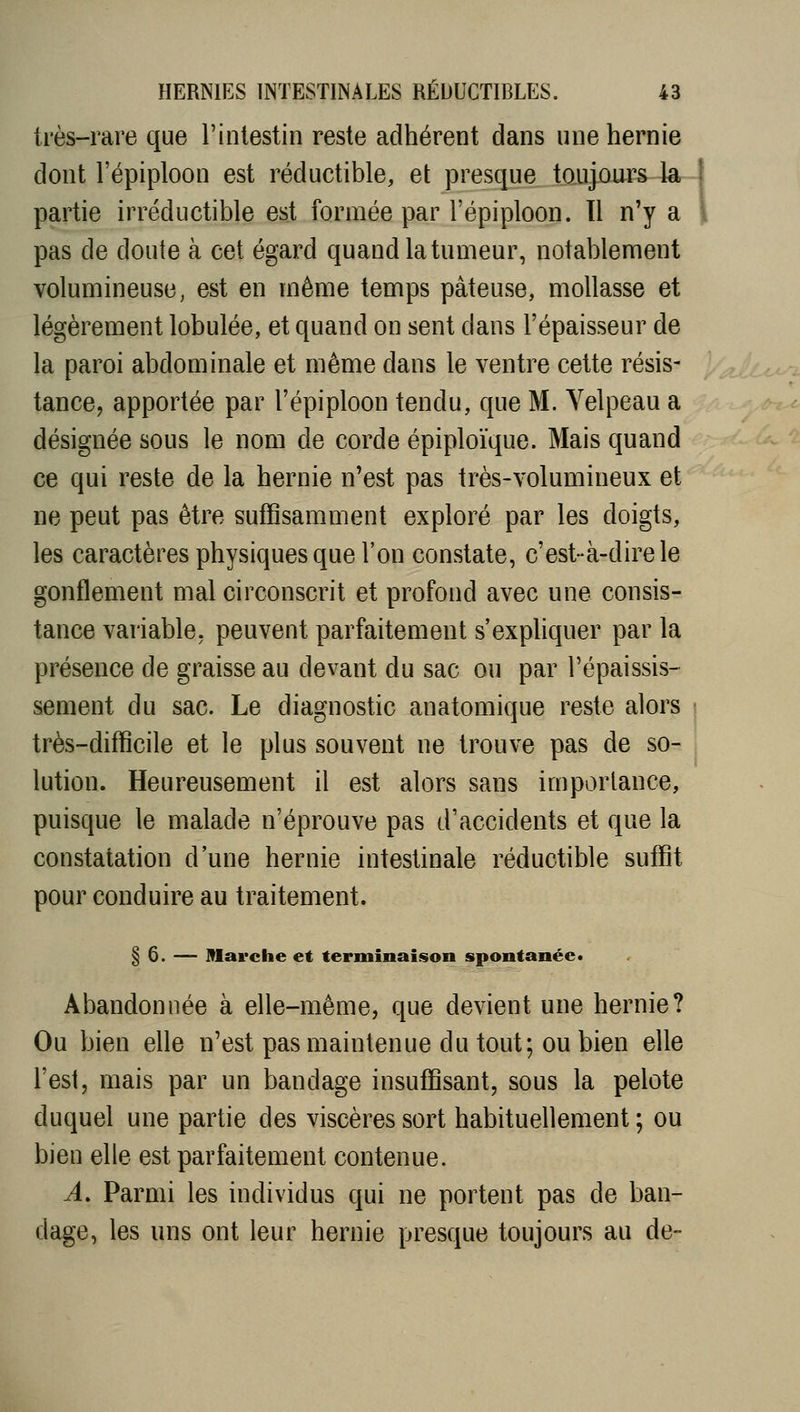 très-rare que l'intestin reste adhérent dans une hernie dont l'épiploon est réductible, et presque toujours la -1 partie irréductible est formée par l'épiploon. Tl n'y a l pas de doute à cet égard quand la tumeur, notablement volumineuse, est en même temps pâteuse, mollasse et légèrement lobulée, et quand on sent dans l'épaisseur de la paroi abdominale et même dans le ventre cette résis- tancej apportée par l'épiploon tendu, que M. Yelpeau a désignée sous le nom de corde épiploïque. Mais quand ce qui reste de la hernie n'est pas très-volumineux et ne peut pas être suffisamment exploré par les doigts, les caractères physiques que l'on constate, c'est-à-dire le gonflement mal circonscrit et profond avec une consis- tance variable, peuvent parfaitement s'expliquer par la présence de graisse au devant du sac ou par l'épaissis- sement du sac. Le diagnostic anatomique reste alors • très-difficile et le plus souvent ne trouve pas de so- lution. Heureusement il est alors sans importance, puisque le malade n'éprouve pas d'accidents et que la constatation d'une hernie intestinale réductible suffit pour conduire au traitement. § 6. — Marche et terminaison spontanée* Abandonnée à elle-même, que devient une hernie? Ou bien elle n'est pas maintenue du tout; ou bien elle l'est, mais par un bandage insuffisant, sous la pelote duquel une partie des viscères sort habituellement ; ou bien elle est parfaitement contenue. A. Parmi les individus qui ne portent pas de ban- dage, les uns ont leur hernie presque toujours au de- ,^C-'-.'