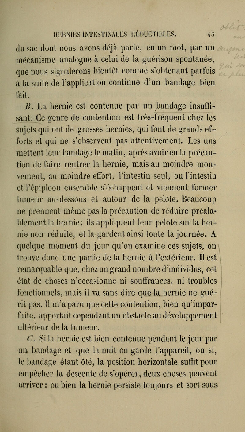 (lu sac dont nous avons déjà parlé, en un mol, par un mécanisme analogue à celui de la guérison spontanée, que nous signalerons bientôt comme s'obtenant parfois à la suite de l'application continue d'un bandage bien fait. B. La hernie est contenue par un bandage insuffi- sant. Ce genre de contention est très-fréquent chez les sujets qui ont de grosses hernies, qui font de grands ef- forts et qui ne s'observent pas attentivement. Les uns mettent leur bandage le matin, après avoir eu la précau- tion de faire rentrer la hernie, mais au moindre mou- vement, au moindre effort, l'intestin seul, ou l'intestin et l'épiploon ensemble s'échappent et viennent former tumeur au-dessous et autour de la pelote. Beaucoup ne prennent même pas la précaution de réduire préala- blement la hernie; ils appliquent leur pelote sur la her- nie non réduite, et la gardent ainsi toute la journée. A quelque moment du jour qu'on examine ces sujets, on trouve donc une partie de la hernie à l'extérieur. Il est remarquable que, chez un grand nombre d'individus, cet état de choses n'occasionne ni souffrances, ni troubles fonctionnels, mais il va sans dire que la hernie ne gué- , rit pas. Il m'a paru que cette contention, bien qu'impar- faite, apportait cependant un obstacle au développement ultérieur de la tumeur. C. Si la hernie est bien contenue pendant le jour par ua bandage et que la nuit on garde l'appareil, ou si, le bandage étant ôté, la position horizontale suffit pour empêcher la descente de s'opérer, deux choses peuvent arriver: ou bien la hernie persiste toujours et sort sous