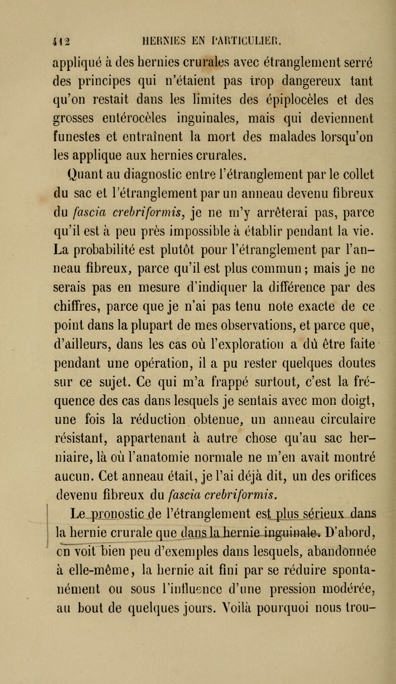 appliqué à des hernies crurales avec étranglement serré des principes qui n'étaient pas trop dangereux tant qu'on restait dans les limites des épiplocèles et des grosses entérocèles inguinales, mais qui deviennent funestes et entraînent la mort des malades lorsqu'on les applique aux hernies crurales. Quant au diagnostic entre l'étranglement par le collet du sac et l'étranglement par un anneau devenu fibreux du fascia crebriformis, je ne m'y arrêterai pas, parce qu'il est à peu près impossible à établir pendant la vie. La probabilité est plutôt pour l'étranglement par l'an- neau fibreux, parce qu'il est plus commun ; mais je ne serais pas en mesure d'indiquer la différence par des chiffres, parce que je n'ai pas tenu note exacte de ce point dans la plupart de mes observations, et parce que, d'ailleurs, dans les cas où l'exploration a dû être faite pendant une opération, il a pu rester quelques doutes sur ce sujet. Ce qui m'a frappé surtout, c'est la fré- quence des cas dans lesquels je sentais avec mon doigt, une fois la réduction obtenue, un anneau circulaire résistant, appartenant à autre chose qu'au sac her- niaire, là où l'anatomie normale ne m'en avait montré aucun. Cet anneau était, je l'ai déjà dit, un des orifices devenu fibreux du fascia crebriformis. Le pronostic de l'étranglement est^lus sérieux dans la hernie crurale que dans la hernie inguinale* D'abord, en voit bien peu d'exemples dans lesquels, abandonnée à elle-même, la hernie ait fini par se réduire sponta- nément ou sous l'intluence d'une pression modérée, au bout de quelques jours. Voilà pourquoi nous trou-