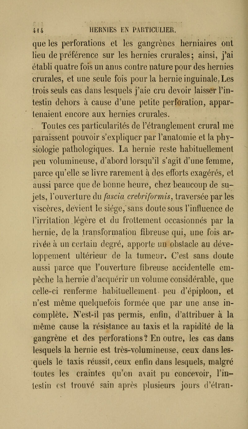 que les perforations et les gangrènes herniaires ont lieu de préférence sur les hernies crurales; ainsi, j'ai étabh quatre fois un anus contre nature pour des hernies crurales, et une seule fois pour la hernie inguinale, Les trois seuls cas dans lesquels j'aie cru devoir laisser l'in- testin dehors à cause d'une petite perforation, appar- tenaient encore aux hernies crurales. Toutes ces particularités de l'étranglement crural me paraissent pouvoir s'expliquer par l'anatomie et la phy- siologie pathologiques. La hernie reste habituellement peu volumineuse, d'abord lorsqu'il s'agit d'une femme, parce qu'elle se livre rarement à des efforts exagérés, et aussi parce que de bonne heure, chez beaucoup de su- jets, l'ouverture du fascia crebriformis, traversée par les viscères, devient le siège, sans doute sous l'influence de l'irritation.légère et du frottement occasionnés par la hernie, delà transformation fibreuse qui, une fois ar- rivée à un certain degré, apporte un obstacle au déve- loppement ultérieur de la tumeur. C'est sans doute aussi parce que l'ouverture fibreuse accidentelle em- pêche la hernie d'acquérir un volume considérable, que celle-ci renferme habituellement peu d'épiploon, et n'est même quelquefois formée que par une anse in- complète. N'est-il pas permis, enfin, d'attribuer à la même cause la résistance au taxis et la rapidité de la gangrène et des perforations? En outre, les cas dans lesquels la hernie est très-volumineuse, ceux dans les- quels le taxis réussit, ceux enfin dans lesquels, malgré toutes les craintes qu'on avait pu concevoir, l'in- testin est trouvé sain après plusieurs jours d'étran-