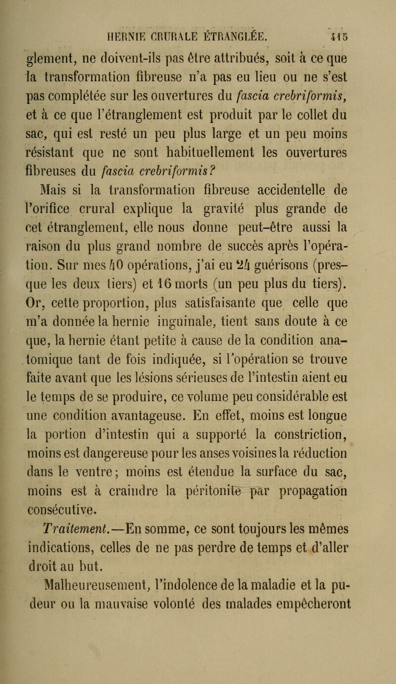glement, ne doivent-ils pas être attribués, soit à ce que la transformation fibreuse n'a pas eu lieu ou ne s'est pas complétée sur les ouvertures du fascia crehriformis, et à ce que l'étranglement est produit par le collet du sac, qui est resté un peu plus large et un peu moins résistant que ne sont habituellement les ouvertures fibreuses du fascia crehriformis? Mais si la transformation fibreuse accidentelle de Torifice crural explique la gravité plus grande de cet étranglement, elle nous donne peut-être aussi la raison du plus grand nombre de succès après l'opéra- tion. Sur mes fiO opérations, j'ai eu ^Ih guérisons (pres- que les deux tiers) et 16 morts (un peu plus du tiers). Or, cette proportion, plus satisfaisante que celle que m'a donnée la hernie inguinale, tient sans doute à ce que, la hernie étant petite à cause de la condition ana- tomique tant de fois indiquée, si l'opération se trouve faite avant que les lésions sérieuses de l'intestin aient eu le temps de se produire, ce volume peu considérable est une condition avantageuse. En effet, moins est longue la portion d'intestin qui a supporté la constriction, moins est dangereuse pour les anses voisines la réduction dans le ventre ; moins est étendue la surface du sac, moins est à craindre la péritonite par propagation consécutive. Traitement,—En somme, ce sont toujours les mêmes indications, celles de ne pas perdre de temps et d'aller droit au but. Malheureusement, l'indolence de la maladie et la pu- deur ou la mauvaise volonté des malades empêcheront