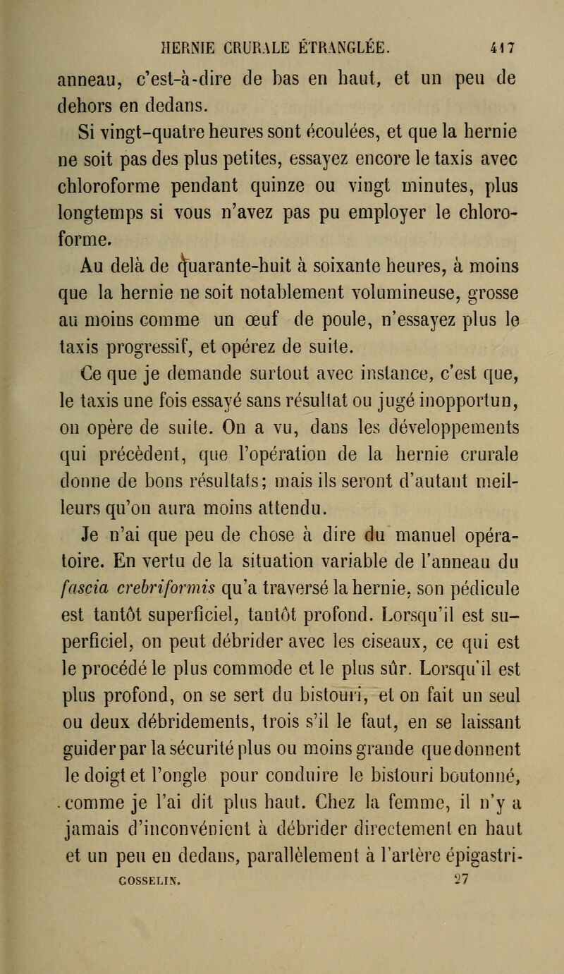anneau, c'est-à-dire de bas en haut, et un peu de dehors en dedans. Si vingt-quatre heures sont écoulées, et que la hernie ne soit pas des plus petites, essayez encore le taxis avec chloroforme pendant quinze ou vingt minutes, plus longtemps si vous n'avez pas pu employer le chloro- forme. Au delà de Quarante-huit à soixante heures, à moins que la hernie ne soit notablement volumineuse, grosse au moins comme un œuf de poule, n'essayez plus le taxis progressif, et opérez de suite. Ce que je demande surtout avec instance, c'est que, le taxis une fois essayé sans résultat ou jugé inopportun, on opère de suite. On a vu, dans les développements qui précèdent, que l'opération de la hernie crurale donne de bons résultais; mais ils seront d'autant meil- leurs qu'on aura moins attendu. Je n'ai que peu de chose à dire du manuel opéra- toire. En vertu de la situation variable de l'anneau du fascia crebriformis qu'a traversé la hernie, son pédicule est tantôt superficiel, tantôt profond. Lorsqu'il est su- perficiel, on peut débrider avec les ciseaux, ce qui est le procédé le plus commode et le plus sûr. Lorsqu'il est plus profond, on se sert du bistouri, et on fait un seul ou deux débridements, trois s'il le faut, en se laissant guider par la sécurité plus ou moins grande que donnent le doigt et l'ongle pour conduire le bistouri boutonné, . comme je l'ai dit plus haut. Chez la femme, il n'y a jamais d'inconvénient à débrider directement en haut et un peu en dedans, parallèlement à l'arlèrc épigastri- GOSSELIX. '27