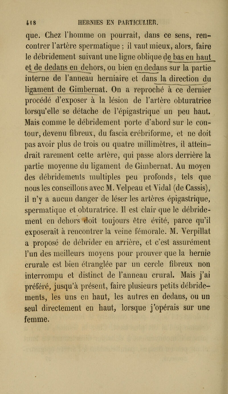que. Chez l'homme on pourrait^ dans ce sens, ren- contrer l'artère spermatique ; il vaut mieux, alors, faire le débridement suivant une lisne oblique de bas en haut eJt^de dedans en dehors, ou bien en dedans sur la partie interne de l'anneau herniaire et dans la direction du liganient de Gimbernat. On a reproché à ce dernier procédé d'exposer à la lésion de l'artère obturatrice lorsqu'elle se détache de Fépigastrique un peu haut. Mais comme le débridement porte d'abord sur le con- tour, devenu fibreux, du fascia crébriforme, et ne doit pas avoir plus de trois ou quatre millimètres, il attein- drait rarement cette artère, qui passe alors derrière la partie moyenne du ligament de Gimbernat. Au moyen des débridements multiples peu profonds, tels que nous les conseillons avec M. Velpeau et Yidal (de Cassis), il n'y a aucun danger de léser les artères épigastrique, spermatique et obturatrice. Il est clair que le débride- ment en dehors doit toujours être évité, parce qu'il exposerait à rencontrer la veine fémorale. M. Verpillat a proposé de débrider en arrière, et c'est assurément l'un des meilleurs moyens pour prouver que la hernie crurale est bien étranglée par un cercle fibreux non interrompu et distinct de l'anneau crural. Mais j'ai préféré, jusqu'à présent, faire plusieurs petits débride- ments, les uns en haut, les autres en dedans, ou un seul directement en haut, lorsque j'opérais sur une femme.