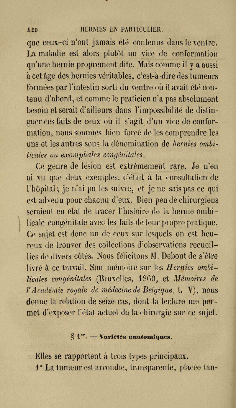 \ que ceux-ci n'ont jamais été contenus clans le ventre. La maladie est alors plutôt un vice de conformation qu'une hernie proprement dite. Mais comme i! y a aussi à cet âge des hernies véritables, c'est-à-dire des tumeurs formées par l'intestin sorti du ventre où il avait été con- tenu d'abord, et comme le praticien n'a pas absolument besoin et serait d'ailleurs dans l'impossibilité de distin- guer ces faits de ceux où il s'agit d'un vice de confor- mation, nous sommes bien forcé de les comprendre les uns et les autres sous la dénomination de hernies ombi- licales ou exomphales congénitales. Ce genre de lésion est extrêmement rare. Je n'en ai vu que deux exemples, c'était à la consultation de rhôpilal; je n'ai pu les suivre, et je ne sais pas ce qui est advenu pour chacun d'eux. Bien peu de chirurgiens seraient en état de tracer l'histoire de la hernie ombi- licale congénitale avec les faits de leur propre pratique. Ce sujet est donc un de ceux sur lesquels on est heu- reux de trouver des collections d'observations recueil- lies de divers côtés. Nous félicitons M. Debout de s'être livré à ce travail. Son mémoire sur les Hernies ombi- licales congénitales (Bruxelles, 18G0, et Méinoires de rAcadémie royale de médecine de Belgique^ t. V), nous donne la relation de seize cas, dont la lecture me per- met d'exposer l'état actuel de la chirurgie sur ce sujet. § 1^'. — Variétés anatomiques. Elles se rapportent à trois types principaux. 1° La tumeur est arrondie, transparente, placée tan- i