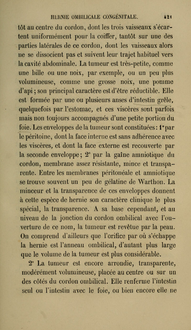 tôt au centre du cordon, dont les trois vaisseaux s'écar- tent uniformément pour la coiffer, tantôt sur une des parties latérales de ce cordon, dont les vaisseaux alors ne se dissocient pas et suivent leur trajet habituel vers la cavité abdominale. La tumeur est très-petite, comme une bille ou une noix, par exemple, ou un peu plus volumineuse, comme une grosse noix, une pomme d'api ; son principal caractère est d'être réductible. Elle est formée par une ou plusieurs anses d'intestin grêle, quelquefois par l'estomac, et ces viscères sont parfois mais non toujours accompagnés d'une petite portion du foie. Les enveloppes de la tumeur sont constituées : l'par le péritoine, dont la face interne est sans adhérence avec les viscères, et dont la face externe est recouverte par la seconde enveloppe; 2° par la gaîne amniotique du cordon, membrane assez résistante, mince et transpa- rente. Entre les membranes péritonéale et amniotique se trouve souvent un peu de gélatine de Warthon. La minceur et la transparence de ces enveloppes donnent à cette espèce de hernie son caractère clinique le plus spécial^ la transparence. A sa base cependant, et au niveau de la jonction du cordon ombilical avec l'ou- verture de ce nom, la tumeur est revêtue par la peau. On comprend d'ailleurs que l'orifice par où s'échappe la hernie est l'anneau ombilical, d'autant plus large que le volume de la tumeur est plus considérable. 2° La tumeur est encore arrondie, transparente, modérément volumineuse, placée au centre ou sur un des côtés du cordon ombilical. Elle renferme l'intestin seul ou l'intestin avec le foie, ou bien encore elle ne