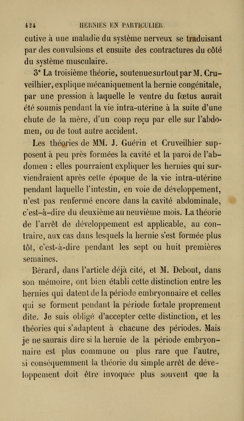 cutive à une maladie du système nerveux se traduisant par des convulsions et ensuite des contractures du côté du système musculaire. 3° La troisième théorie, soutenue surtout par M. Cru- veilhier, explique mécaniquement la hernie congénitale, par une pression à laquelle le ventre du fœtus aurait été soumis pendant la vie intra-utérine à la suite d'une chute de la mère, d'un coup reçu par elle sur l'abdo- men, ou de tout autre accident. Les théories de MM. J. Guérin et Cruveilhier sup- posent à peu près formées la cavité et la paroi de l'ab- domen : elles pourraient expliquer les hernies qui sur- viendraient après cette époque de la vie intra-utérine pendant laquelle l'intestin, en voie de développement, n'est pas renfermé encore dans la cavité abdominale, c'est-à-dire du deuxième au neuvième mois. La théorie de l'arrêt de développement est appHcable, au con- traire, aux cas dans lesquels la hernie s'est formée plus tôt, c'est-à-dire pendant les sept ou huit premières semaines. Bérard, dans l'article déjà cité, et M. Debout, dans son mémoire, ont bien établi cette distinction entre les hernies qui datent de la période embryonnaire et celles qui se forment pendant la période fœtale proprement dite. Je suis obligé d'accepter cette distinction, et les théories qui s'adaptent à chacune des périodes. Mais je ne saurais dire si la hernie de la période embryon- naire est plus commune ou plus rare que l'autre, si consé(iuemment la théorie du simple arrêt de déve- loppement doit être invoquée plus souvent que la