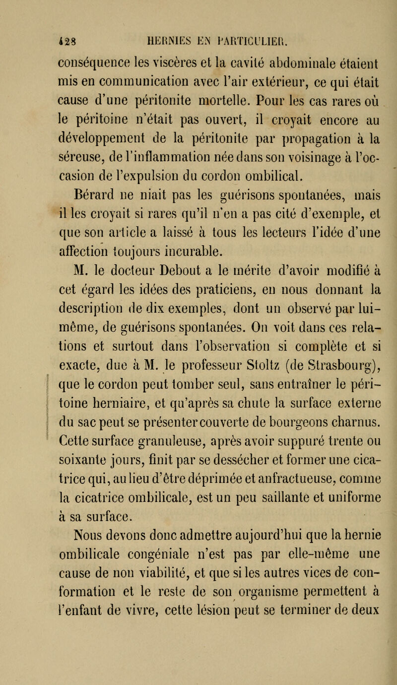 conséquence les viscères et la cavité abdominale étaient mis en communication avec l'air extérieur, ce qui était cause d'une péritonite mortelle. Pour les cas rares où le péritoine n'était pas ouvert, il croyait encore au développement de la péritonite par propagation à la séreuse, de l'inflammation née dans son voisinage à l'oc- casion de l'expulsion du cordon ombilical. Bérard ne niait pas les guérisons spontanées, mais il les croyait si rares qu'il n'en a pas cité d'exemple, et que son article a laissé à tous les lecteurs l'idée d'une affection toujours incurable. M. le docteur Debout a le mérite d'avoir modifié à cet égard les idées des praticiens, en nous donnant la description de dix exemples, dont un observé par lui- même, de guérisons spontanées. On voit dans ces rela- tions et surtout dans l'observation si complète et si exacte, due à M. le professeur Stoltz (de Strasbourg), que le cordon peut tomber seul, sans entraîner le péri- toine herniaire, et qu'après sa chute la surface externe du sac peut se présenter couverte de bourgeons charnus. Cette surface granuleuse, après avoir suppuré trente ou soixante jours, finit par se dessécher et former une cica- trice qui, au lieu d'être déprimée et anfractueuse, comme la cicatrice ombilicale, est un peu saillante et uniforme à sa surface. Nous devons donc admettre aujourd'hui que la hernie ombilicale congéniale n'est pas par elle-même une cause de non viabilité, et que si les autres vices de con- i formation et le reste de son organisme permettent à l'enfant de vivre, cette lésion peut se terminer de deux à