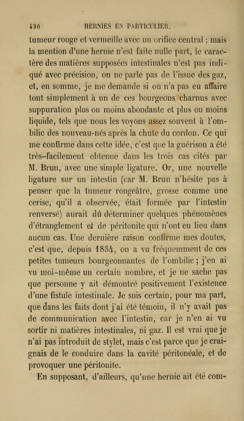 tumeur rouge et vermeille avec un orifice central ; mais la mention d'une hernie n'est faite nulle part, le carac- tère des matières supposées intestinales n'est pas indi- qué avec précision, on ne parle pas de l'issue des gaz, et, en somme, je me demande si on n'a pas eu affaire tout simplement à un de ces bourgeons charnus avec suppuration plus ou moins abondante et plus ou moins liquide, tels que nous les voyons assez souvent à l'om- bilic des nouveau-nés après la chute du cordon. Ce qui me confirme dans cette idée, c'est que la guérison a été très-facilement obtenue dans les trois cas cités par M. Brun, avec une simple ligature. Or, une nouvelle ligature sur un intestin (car M. Brun n'hésite pas à penser que la tumeur rougeâtre, grosse comme une cerise, qu'il a observée, était formée par l'intestin renversé) aurait dû déterminer quelques phénomènes d'étranglement ei de péritonite qui n'ont eu lieu dans aucun cas. Une dernière raison confirme mes doutes, c'est que, depuis 1834, on a vu fréquemment de ces petites tumeurs bourgeonnantes de l'ombihc ; j'en ai vu moi-même un certain nombre, et je ne sache pas que personne y ait démontré positivement l'existence d'une fistule intestinale. Je suis certain, pour ma part, que dans les faits dont j'ai été témoin, il n'y avait pas de communication avec l'intestin, car je n'en ai vu sortir ni matières intestinales, ni gaz. Il est vrai que je n'ai pas introduit de stylet, mais c'est parce que je crai- gnais de le conduire dans la cavité péritonéale, et de provoquer une péritonite. En supposant, d'ailleurs, qu'une hernie ait été com-