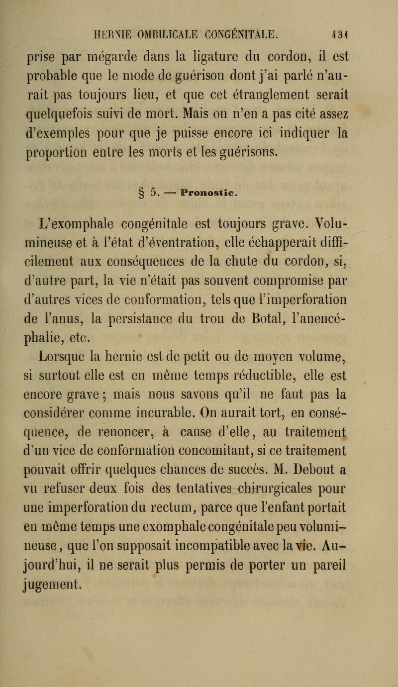 prise par riiégarcle dans la ligature du cordon, il est probable que le mode de guérison dont j'ai parlé n'au- rait pas toujours lieu, et que cet étranglement serait quelquefois suivi de mort. Mais on n'en a pas cité assez d'exemples pour que je puisse encore ici indiquer la proportion entre les morts et les guérisons. § 5. —- Pronostic. L'exomphale congénitale est toujours grave. Volu- mineuse et à l'état d'éventration, elle échapperait diffi- cilement aux conséquences de la chute du cordon, si. d'autre part, la vie n'était pas souvent compromise par d'autres vices de conformation, tels que l'imperforation de l'anus, la persistance du trou de Botal, l'anencé- phalie, etc. Lorsque la hernie est de petit ou de moyen volume, si surtout elle est en même temps réductible, elle est encore grave ; mais nous savons qu'il ne faut pas la considérer comme incurable. On aurait tort, en consé- quence, de renoncer, à cause d'elle, au traitement d'un vice de conformation concomitant, si ce traitement pouvait offrir quelques chances de succès. M. Debout a vu refuser deux fois des tentatives chirurgicales pour une imperforation du rectum, parce que l'enfant portait en même temps une exomphale congénitale peu volumi- neuse, que l'on supposait incompatible avec la vie. Au- jourd'hui, il ne serait plus permis de porter un pareil jugement.