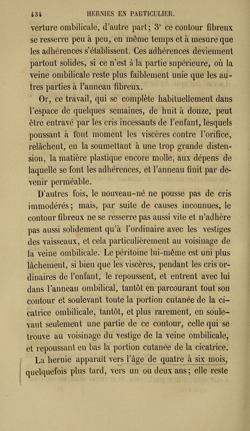 verlure ombilicale, d'autre part; 3° ce contour fibreux se resserre peu à peu, en même temps et à mesure que les adhérences s'établissent. Ces adhérences deviennent partout solides, si ce n'est à la partie supérieure, où la veine ombilicale reste plus faiblement unie que les au- tres parties à l'anneau fibreux. Or, ce travail, qui se complète habituellement dans l'espace de quelques semaines, de huit à douze, peut être entravé par les cris incessants de l'enfant, lesquels poussant à tout moment les viscères contre l'orifice, relâchent, en la soumettant à une trop grande disten- sion, la matière plastique encore molle, aux dépens de laquelle se font les adhérences, et l'anneau finit par de- venir perméable. D'autres fois, le nouveau-né ne pousse pas de cris immodérés; mais, par suite de causes inconnues, le contour fibreux ne se resserre pas aussi vite et n'adhère pas aussi solidement qu'à l'ordinaire avec les vestiges des vaisseaux, et cela particulièrement au voisinage de la veine ombilicale. Le péritoine lui-même est uni plus lâchement, si bien que les viscères, pendant les cris or- dinaires de l'enfant, le repoussent, et entrent avec lui dans l'anneau ombilical, tantôt en parcourant tout son contour et soulevant toute la portion cutanée de la ci- catrice ombilicale, tantôt, et plus rarement, en soule- vant seulement une partie de ce contour, celle qui se trouve au voisinage du vestige de la veine ombilicale, et repoussant en bas la portion cutanée de la cicatrice. La hernie apparaît vers l'âge de quatre à six mois, quelquefois plus tard, vers un ou deux ans; elle reste